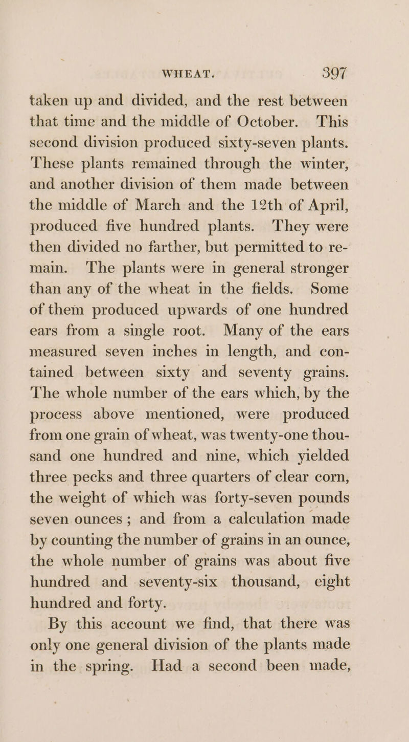 taken up and divided, and the rest between that time and the middle of October. This second division produced sixty-seven plants. These plants remained through the winter, and another division of them made between the middle of March and the 12th of April, produced five hundred plants. ‘They were then divided no farther, but permitted to re- main. ‘The plants were in general stronger than any of the wheat in the fields. Some of them produced upwards of one hundred ears from a single root. Many of the ears measured seven inches in length, and con- tained between sixty and seventy grains. The whole number of the ears which, by the process above mentioned, were produced from one grain of wheat, was twenty-one thou- sand one hundred and nine, which yielded three pecks and three quarters of clear corn, the weight of which was forty-seven pounds seven ounces; and from a calculation made by counting the number of grains in an ounce, the whole number of grains was about five hundred and seventy-six thousand, eight hundred and forty. By this account we find, that there was only one general division of the plants made in the spring. Had a second been made,