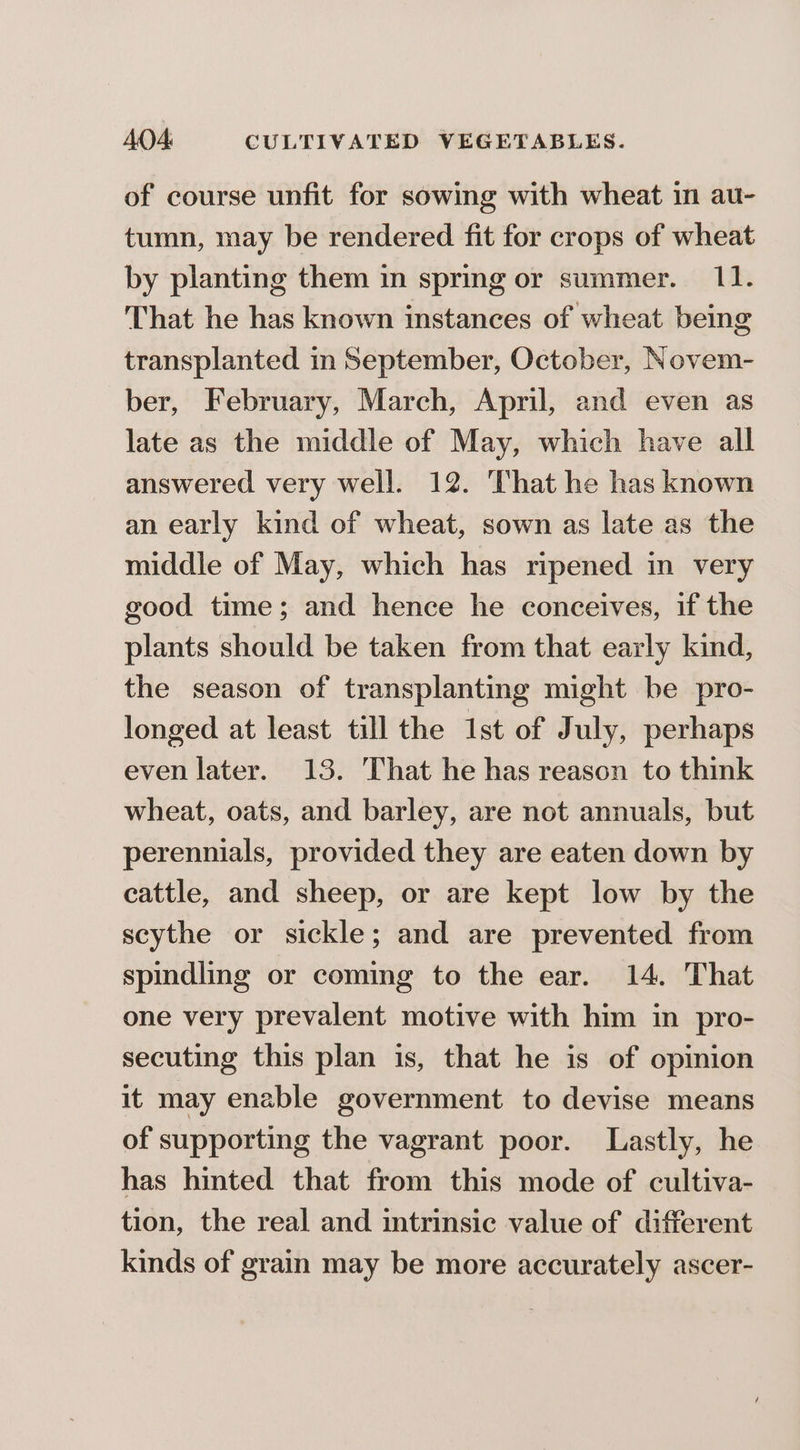 of course unfit for sowing with wheat in au- tumn, may be rendered fit for crops of wheat by planting them in spring or summer. 11. That he has known instances of wheat being transplanted in September, October, Novem- ber, February, March, April, and even as late as the middle of May, which have all answered very well. 12. That he has known an early kind of wheat, sown as late as the middle of May, which has ripened in very good time; and hence he conceives, if the plants should be taken from that early kind, the season of transplanting might be pro- longed at least till the 1st of July, perhaps even later. 13. That he has reason to think wheat, oats, and barley, are not annuals, but perennials, provided they are eaten down by cattle, and sheep, or are kept low by the scythe or sickle; and are prevented from spindling or coming to the ear. 14. That one very prevalent motive with him in pro- secuting this plan is, that he is of opinion it may enable government to devise means of supporting the vagrant poor. Lastly, he has hinted that from this mode of cultiva- tion, the real and intrinsic value of different kinds of grain may be more accurately ascer-