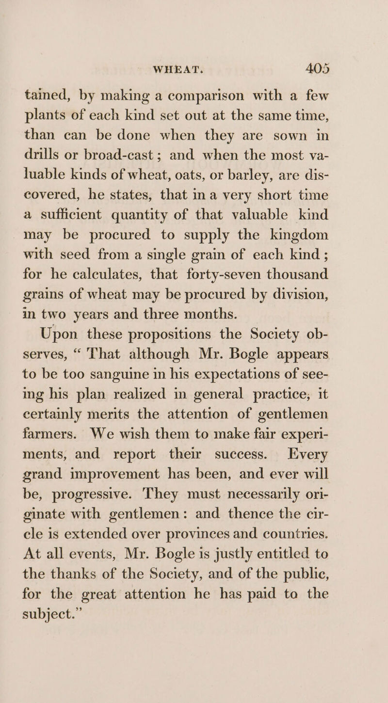 tained, by making a comparison with a few plants of each kind set out at the same time, than can be done when they are sown in drills or broad-cast ; and when the most va- juable kinds of wheat, oats, or barley, are dis- covered, he states, that ina very short time a sufficient quantity of that valuable kind may be procured to supply the kingdom with seed from a single grain of each kind ; for he calculates, that forty-seven thousand grains of wheat may be procured by division, in two years and three months. Upon these propositions the Society ob- serves, “ That although Mr. Bogle appears to be too sanguine in his expectations of see- ing his plan realized in general practice, it certainly merits the attention of gentlemen farmers. We wish them to make fair experi- ments, and report thei success. Every grand improvement has been, and ever will be, progressive. They must necessarily ori- ginate with gentlemen: and thence the cir- cle is extended over provinces and countries. At all events, Mr. Bogle is justly entitled to the thanks of the Society, and of the public, for the great attention he has paid to the subject.”