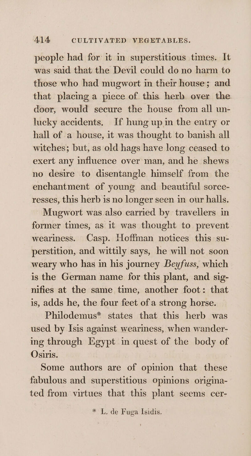 people had for it in superstitious times. It was said that the Devil could do no harm to those who had mugwort in their house; and that placing a piece of this herb over the door, would secure the house from all un- lucky accidents. If hung up in the entry or hall of a house, it was thought to banish all witches; but, as old hags have long ceased to exert any influence over man, and he shews no desire to disentangle himself from the enchantment of young and beautiful sorce- resses, this herb is no longer seen in our halls. Mugwort was also carried by travellers in former times, as it was thought to prevent weariness. Casp. Hoffman notices this su- perstition, and wittily says, he will not soon weary who has in his journey Beyfuss, which is the German name for this plant, and sig- nifies at the same time, another foot: that is, adds he, the four feet of a strong horse. Philodemus* states that this herb was used by Isis against weariness, when wander- ing through Egypt in quest of the body of Osiris. } . Some authors are of opinion that these fabulous and superstitious Opinions origina- ted from virtues that this plant seems cer- * L. de Fuga Isidis.