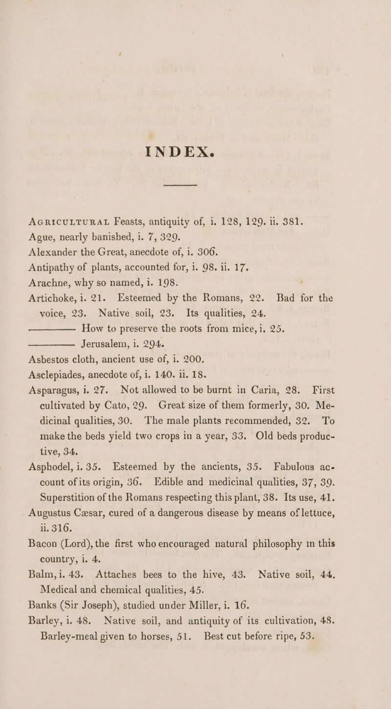 INDEX. AGRICULTURAL Feasts, antiquity of, 1. 128, 129. 1. 381. Ague, nearly banished, i. 7, 329. Alexander the Great, anecdote of, i. 306. Antipathy of plants, accounted for, 1. 98. i1. 17. Arachne, why so named, i. 198. Artichoke, i. 21. Esteemed by the Romans, 22. Bad for the voice, 23. Native soil, 23. Its qualities, 24. How to preserve the roots from mice,1. 25. Jerusalem, i. 294. Asbestos cloth, ancient use of, i. 200. Asclepiades, anecdote of, i. 140. ii. 18. Asparagus, 1. 27. Not allowed to be burnt in Caria, 28. First cultivated by Cato, 29. Great size of them formerly, 30. Me- dicinal qualities, 30. The male plants recommended, 32. To make the beds yield two crops in a year, 33. Old beds produc- tive, 34. Asphodel, 1.35. Esteemed by the ancients, 35. Fabulous ac- count ofits origin, 36. Edible and medicinal qualities, 37, 39. Superstition of the Romans respecting this plant, 38. Its use, 41. Augustus Cesar, cured of a dangerous disease by means of lettuce, li, 316. Bacon (Lord), the first who encouraged natural philosophy 1n this country, i. 4. Balm,i. 43. Attaches bees to the hive, 43. Native soil, 44, Medical and chemical qualities, 45. Banks (Sir Joseph), studied under Miller, i. 16. Barley, i. 48. Native soil, and antiquity of its cultivation, 48. Barley-meal given to horses, 51. Best cut before ripe, 53.