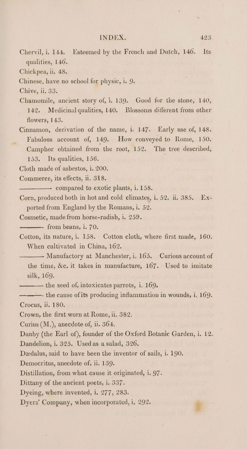 Chervil, i. 144. Esteemed by the French and Dutch, 146. Its qualities, 146. Chickpea, il. 48. Chinese, have no school for physic, i. 9. Chive, ii. 33. Chamomile, ancient story of, 1. 139. Good for the stone, 140, 142. Medicinal qualities, 140. Blossoms different from other flowers, 143. Cinnamon, derivation of the name, i. 147. Early use of, 148. Fabulous account of, 149. How conveyed to Rome, 150. Camphor obtained from. the root, 152. The tree described, 153. Its qualities, 156. ; Cloth made of asbestos, 1. 200. Commerce, its effects, 1. 318. compared to exotic plants, 1. 158. Corn, produced both in hot and cold climates, 1. 52. 1. 385. Ex- ported from England by the Romans, i. 52. Cosmetic, made from horse-radish, 1. 259. - from beans, 1. 70. Cotton, its nature,1. 158. Cotton cloth, where first made, 160. When cultivated in China, 162. - Manufactory at Manchester, i. 165. Curious account of the time, &amp;c. it takes in manufacture, 167. Used to imitate silk, 169. —- the seed of, intoxicates parrots, i. 169. - the cause ofits producing inflammation in wounds, 1. 169. Crocus, 1. 180. Crown, the first worn at Rome, 11. 382. Curius (M.), anecdote of, ii. 364. Danby (the Earl of), founder of the Oxford Botanic Garden, i. 12. Dandelion, i. 325. Usedas asalad, 3206. Deedalus, said to have been the inventor of sails, 1. 190. Democritus, anecdote of, 11. 139. Distillation, from what cause it originated, 1. 97. Dittany of the ancient poets, 1. 337. Dyeing, where invented, i. 277, 283. Dyers’ Company, when incorporated, 1, 292. é