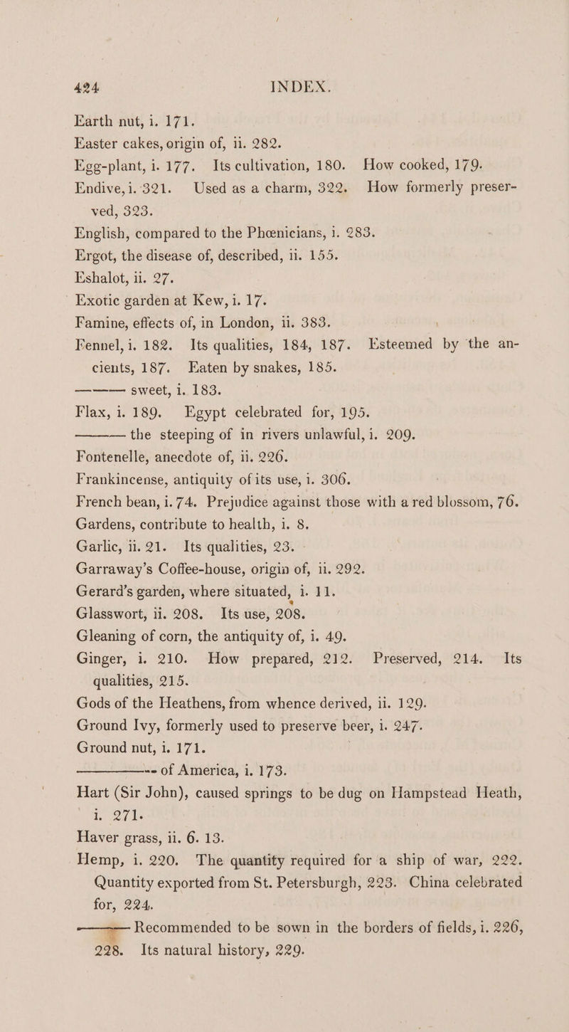 Earth nut, i. 171. Easter cakes, origin of, 11. 282. Egg-plant, i.177. Its cultivation, 180. How cooked, 179. Endive, 1.321. Used as a charm, 322. How formerly preser- ved, 323. English, compared to the Pheenicians, i. 283. Ergot, the disease of, described, 11. 155. Eshalot, ii. 27. Exotic garden at Kew, i. 17. Famine, effects of, in London, 11. 383. ; ; Fennel, i. 182. Its qualities, 184, 187. Esteemed by the an- cients, 187. Eaten by snakes, 185. ——— sweet, i. 183. Flax, i. 189. Egypt celebrated for, 195. — the steeping of in rivers unlawful, i. 209. Fontenelle, anecdote of, ii. 226. Frankincense, antiquity of its use, 1. 306. French bean, i. 74. Prejudice against those with a red blossom, 76. Gardens, contribute to health, 1. 8. Garlic, i1. 21. Its qualities, 23. - Garraway’s Coffee-house, origin of, 11. 292. Gerard’s garden, where situated, i. 11. Glasswort, 11. 208. Its use, 208. Gleaning of corn, the antiquity of, i. 49. Ginger, i. 210. How prepared, 212. Preserved, 214. Its qualities, 215. Gods of the Heathens, from whence derived, 11. 129. Ground Ivy, formerly used to preserve beer, 1. 247. Ground nut, 1. 171. | © of America, i. 173. Hart (Sir John), caused springs to be dug on Hampstead Heath, i eee Haver grass, ii. 6. 13. Hemp, i. 220. The quantity required for a ship of war, 222. Quantity exported from St. Petersburgh, 223. China celebrated for, 224. Recommended to be sown in the borders of fields, i. 226, 228. Its natural history, 229.