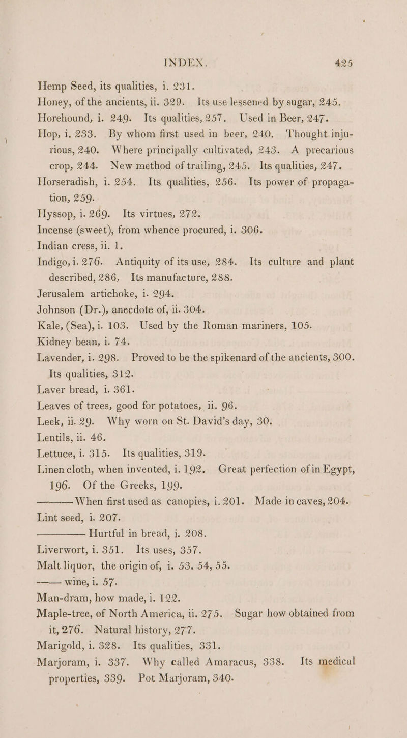 Hemp Seed, its qualities, 1. 231. Honey, of the ancients, il. 529. Its use lessened by sugar, 245. Horehound, i. 249. Its qualities, 257. Used in Beer, 247. Hop, i. 233. By whom first used in beer, 240. ‘Thought inju- rious, 240. Where principally cultivated, 243. A precarious crop, 244. New method of trailing, 245. Its qualities, 247. Horseradish, i. 254. Its qualities, 256. Its power of propaga- tion, 259. Hyssop, i. 269. Its virtues, 272. Incense (sweet), from whence procured, i. 306. Indian cress, i1. 1. Indigo, i. 276. Antiquity of its use, 284. Its culture and plant described, 286. Its manufacture, 288. Jerusalem artichoke, i. 294. Johnson (Dr.), anecdote of, i. 304. Kale, (Sea), 1. 103. Used by the Roman mariners, 105. Kidney bean, 1. 74. Lavender, i. 298. Proved to be the spikenard of the ancients, 300. Its qualities, 312. Laver bread, 1. 361. Leaves of trees, good for potatoes, ii. 96. Leek, 11.29. Why worn on St. David’s day, 30. Lentils, 11. 46. Lettuce, i. 315. Its qualities, 319. Linen cloth, when invented, 1.192. Great perfection of in Egypt, 196. Of the Greeks, 199. ' When first used as canopies, 1.201. Made in caves, 204. Lint seed, i. 207. Hurtful in bread, i. 208. Liverwort, i.351. Its uses, 357. Malt liquor, the origin of, i. 53. 54, 55. -—— wine, i. 57. =——. Man-dram, how made, i. 122. Maple-tree, of North America, ii. 275. Sugar how obtained from it, 276. Natural history, 277. Marigold, 1. 328. Its qualities, 331. Marjoram, i. 337. Why called Amaracus, 538. Its medical properties, 339. Pot Marjoram, 340.