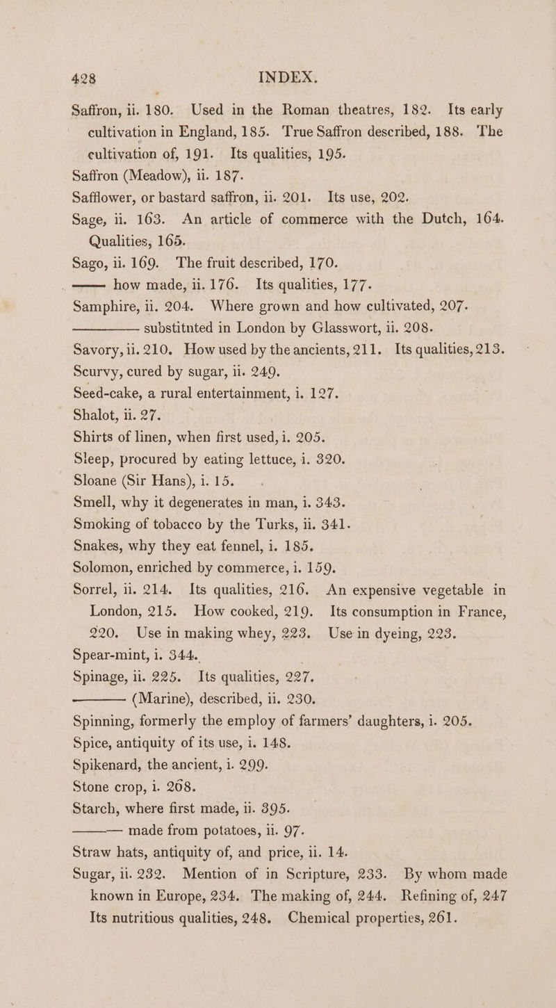 Saffron, ii. 180. Used in the Roman theatres, 182. Its early cultivation in England, 185. True Saffron described, 188. ‘The cultivation of, 191. Its qualities, 195. Saffron (Meadow), 11. 187. Safflower, or bastard saffron, 11. 201. Its use, 202. Sage, ii. 163. An article of commerce with the Dutch, 164. Qualities, 165. Sago, ii. 169. The fruit described, 170. how made, 11.176. Its qualities, 177. Samphire, ii. 204. Where grown and how cultivated, 207. substitnted in London by Glasswort, ii. 208. Savory, ii. 210. How used by the ancients, 211. Its qualities, 213. Scurvy, cured by sugar, il. 249. Seed-cake, a rural entertainment, 1. 127. Shalot, 11. 27. Shirts of linen, when first used, i. 205. leep, procured by eating lettuce, i. 320. Sloane (Sir Hans), i. 15. Smell, why it degenerates in man, i. 343. Smoking of tobacco by the Turks, ii. 341. Snakes, why they eat fennel, i. 185. Solomon, enriched by commerce, i. 159. Sorrel, ii. 214. Its qualities, 216. An expensive vegetable in London, 215. How cooked, 219. Its consumption in France, 220. Use in making whey, 223. Use in dyeing, 223. Spear-mint, 1. 344. Spinage, il. 225. Its qualities, 227. (Marine), described, 11. 230. Spinning, formerly the employ of farmers’ daughters, 1. 205. Spice, antiquity of its use, i. 148. Spikenard, the ancient, 1. 299. Stone crop, 1. 268. Starch, where first made, 11. 395. — made from potatoes, 11. 97. Straw hats, antiquity of, and price, 1. 14. Sugar, 11.232. Mention of in Scripture, 233. By whom made known in Europe, 234. The making of, 244. Refining of, 247 Its nutritious qualities, 248, Chemical properties, 261.