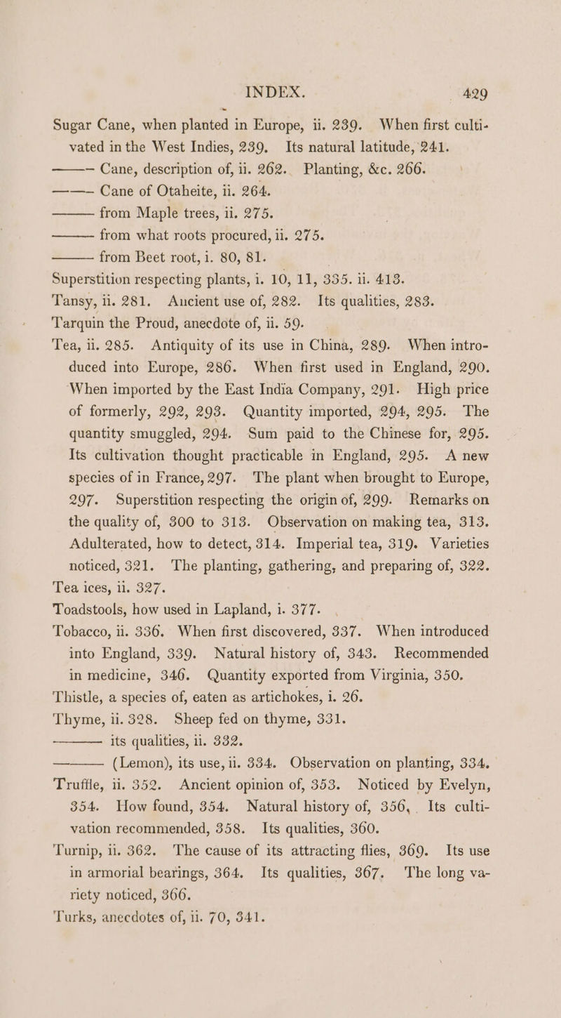 Sugar Cane, when planted in Europe, ii. 239. When first culti- vated inthe West Indies, 239. Its natural latitude, 241. — Cane, description of, ii. 262.. Planting, &amp;c. 266. ——~ Cane of Otaheite, ii. 264. from Maple trees, 1i. 275. from what roots procured, ii. 275. from Beet root, i. 80, 81. | Superstition respecting plants, i. 10, 11, 335. ii. 413. Tansy, ii. 281. Ancient use of, 282. Its qualities, 283. Tarquin the Proud, anecdote of, 11. 59. Tea, 11. 285. Antiquity of its use in China, 289. When intro- duced into Europe, 286. When first used in England, 290. ‘When imported by the East India Company, 291. High price of formerly, 292, 293. Quantity imported, 294, 295. The quantity smuggled, 294. Sum paid to the Chinese for, 295. Its cultivation thought practicable in England, 295. A new species of in France,297. The plant when brought to Europe, 297. Superstition respecting the origin of, 299. Remarks on the quality of, 300 to 313. Observation on making tea, 313. Adulterated, how to detect, 314. Imperial tea, 319. Varieties noticed, 321. The planting, gathering, and preparing of, 322. Tea ices, 11. 327. Toadstools, how used in Lapland, i. 377. Tobacco, ii. 336. When first discovered, 337. When introduced into England, 339. Natural history of, 343. Recommended in medicine, 346. Quantity exported from Virginia, 350. Thistle, a species of, eaten as artichokes, i. 26. Thyme, ii. 328. Sheep fed on thyme, 331. its qualities, 11. 332. (Lemon), its use, il. 334. Observation on planting, 334. Truffle, 11. 352. Ancient opinion of, 353. Noticed by Evelyn, 354. How found, 354. Natural history of, 356, Its culti- vation recommended, 358. Its qualities, 360. Turnip, . 362. The cause of its attracting flies, 369. Its use in armorial bearings, 364. Its qualities, 367. The long va- riety noticed, 3606. Turks, anecdotes of, 11. 70, 341.