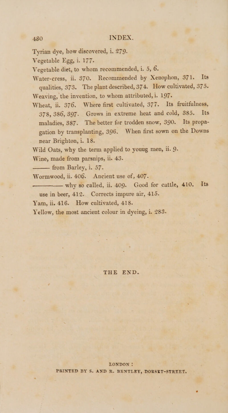 480 INDEX. Tyrian dye, how discovered, i. 279. Vegetable Egg, i. 177. Vegetable diet, to whom recommended, i. 5, 6. Water-cress, ii. $70. Recommended by Xenophon, 371. Its qualities, 373. The plant described, 374. How cultivated, 375. Weaving, the invention, to whom attributed, i, 197, Wheat, ii. 376. Where first cultivated, 377. Its fruitfulness, 378, 386, 807. Grows in extreme heat and cold, 385. Its maladies, 387. The better for trodden snow, 390. Its propa- gation by transplanting, 396. When first sown on the Downs near Brighton, i. 18. Wild Oats, why the term applied to youug men, ii. 9. Wine, made from parsnips, i. 43. from Barley, i. 57. Wormwood, ii. 406. Ancient use of, 407. why so called, ii. 409. Good for cattle, 410. Its use in beer, 412. Corrects impure air, 415. Yam, ii. 416. How cultivated, 418. Yellow, the most ancient colour in dyeing, i. 283. THE END. LONDON : PRINTED BY S. AND R. BENTLEY, DORSET-STREET.