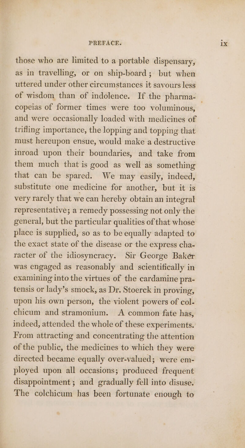 those who are limited to a portable dispensary, as in travelling, or on ship-board; but when uttered under other circumstances it savours less copeias of former times were too voluminous, and were occasionally loaded with medicines of trifling importance, the lopping and topping that must hereupon ensue, would make a destructive inroad upon their boundaries, and take from them much that is good as well as something that can be spared. We may easily, indeed, substitute one medicine for another, but it is very rarely that we can hereby obtain an integral representative; a remedy possessing not only the general, but the particular qualities of that whose place is supplied, so as to be equally adapted to the exact state of the disease or the express cha- racter of the idiosyncracy. Sir George Bakér was engaged as reasonably and scientifically in examining into the virtues of the cardamine pra- tensis or lady’s smock, as Dr. Stoerck in proving, upon his own person, the violent powers of col. chicum and stramonium. A common fate has, indeed, attended the whole of these experiments. From attracting and concentrating the attention of the public, the medicines to which they were directed became equally over-valued; were em- ployed upon all occasions; produced frequent disappointment; and gradually fell into disuse. The colchicum has been fortunate enough to