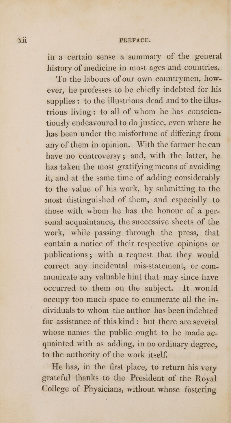 in a certain sense a summary of the general history of medicine in most ages and countries. To the labours of our own countrymen, how- ever, he professes to be chiefly indebted for his supplies: to the illustrious dead and to the illus- trious living: to all of whom he has conscien- tiously endeavoured to do justice, even where he has been under the misfortune of differing from any of them in opinion. With the former he can have no controversy; and, with the latter, he has taken the most gratifying means of avoiding it, and at the same time of adding considerably to the value of his work, by submitting to the most distinguished of them, and especially to those with whom he has the honour of a per- sonal acquaintance, the successive sheets of the work, while passing through the press, that contain a notice of their respective opinions or publications; with a request that they would correct any incidental mis-statement, or com- municate any valuable hint that may since have occurred to them on the subject. It would occupy too much space to enumerate all the in- dividuals to whom the author has been indebted for assistance of this kind: but there are several whose names the public ought to be made ac- quainted with as adding, in no ordinary degree, to the authority of the work itself. He has, in the first place, to return his very grateful thanks to the President of the Royal College of Physicians, without whose fostering