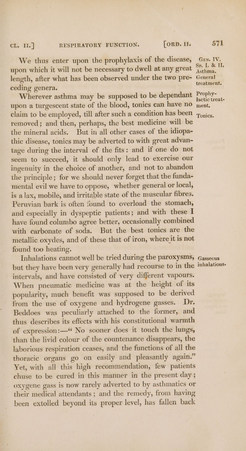 We thus enter upon the prophylaxis of the disease, upon which it will not be necessary to dwell at any great length, after what has been observed under the two pre- ceding genera. Wherever asthma may be supposed to be dependant upon a turgescent state of the blood, tonics can have no claim to be employed, till after such a condition has been removed; and then, perhaps, the best medicine will be the mineral acids. But in all other cases of the idiopa- thic disease, tonics may be adverted to with great advan- tage during the interval of the fits: and if one do not seem to succeed, it should only lead to exercise our ingenuity in the choice of another, and not to abandon the principle; for we should never forget that the funda- mental evil we have to oppose, whether general or local, is alax, mobile, and irritable state of the muscular fibres. Peruvian bark is often found to overload the stomach, and especially in dyspeptic patients ; and with these I have found columbo agree better, occasionally combined with carbonate of soda. But the best tonics are the metallic oxydes, and of these that of iron, where it is not found too heating. Inhalations cannot well be tried during the paroxysms, but they have been very generally had recourse to in the intervals, and have consisted of very different vapours. When pneumatic medicine was at the height of its popularity, much benefit was supposed to be derived from the use of oxygene and hydrogene gasses. Dr. Beddoes was peculiarly attached to the former, and thus describes its effects with his constitutional warmth of expression:— No sooner does it touch the lungs, than the livid colour of the countenance disappears, the laborious respiration ceases, and the functions of all the thoracic organs go on easily and pleasantly again.” Yet, with all this high recommendation, few patients chuse to be cured in this manner in the present day ; oxygene gass is now rarely adverted to by asthmatics or their medical attendants ; and the remedy, from having been extolled beyond its proper level, has fallen back Gren. IV. Sp. 1. &amp; IT. Asthma. General treatment. Prophy- Jactic treat- ment. Tonics. Gasseous inhalationse