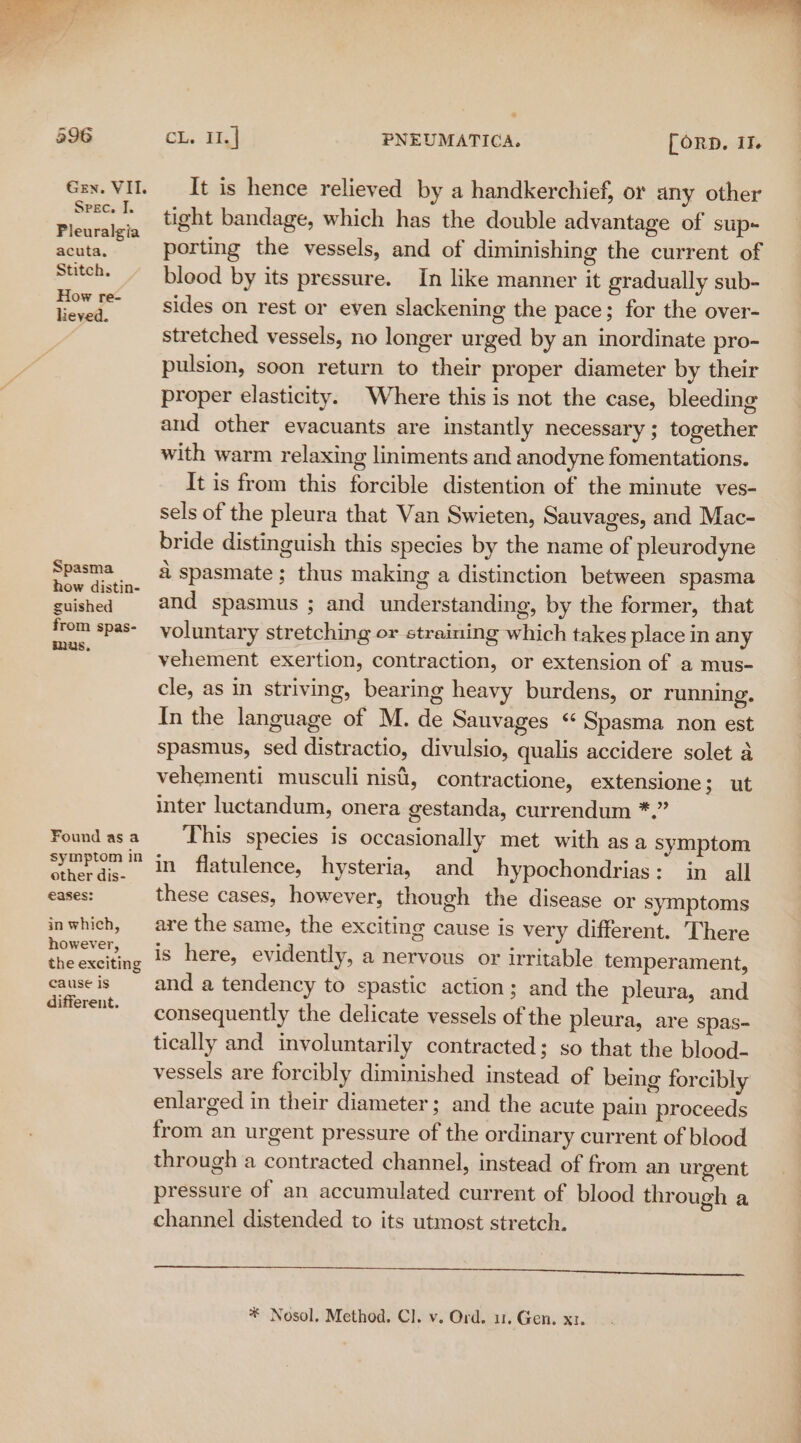 L i 596 Chs aif PNEUMATICA. [ORD. II. Gex. VII. It is hence relieved by a handkerchief, or any other a Aas tight bandage, which has the double advantage of sup+ Pleuralgia : aia see Gite Stage porting the vessels, and of diminishing the current of pitch. blood by its pressure. In like manner it gradually sub- ae oo sides on rest or even slackening the pace; for the over- stretched vessels, no longer urged by an inordinate pro- pulsion, soon return to their proper diameter by their proper elasticity. Where this is not the case, bleeding and other evacuants are instantly necessary; together with warm relaxing liniments and anodyne fomentations. It is from this forcible distention of the minute ves- sels of the pleura that Van Swieten, Sauvages, and Mac- bride distinguish this species by the name of pleurodyne a a spasmate ; thus making a distinction between spasma suished and spasmus ; and understanding, by the former, that from spas- voluntary stretching or straining which takes place in any - vehement exertion, contraction, or extension of a mus- cle, as in striving, bearing heavy burdens, or running. In the language of M. de Sauvages ‘ Spasma non est spasmus, sed distractio, divulsio, qualis accidere solet a vehementi musculi nisi, contractione, extensione 3; ut inter luctandum, onera gestanda, currendum *.” Foundasa ‘This species is occasionally met with asa symptom ia ae in flatulence, hysteria, and hypochondrias: in all eases: these cases, however, though the disease or symptoms inwhich, are the same, the exciting cause is very different. There Soe. is here, evidently, a nervous or irritable temperament, causeis and a tendency to spastic action; and the pleura, and oe consequently the delicate vessels of the pleura, are spas- tically and involuntarily contracted; so that the blood- vessels are forcibly diminished instead of being forcibly enlarged in their diameter; and the acute pain proceeds from an urgent pressure of the ordinary current of blood through a contracted channel, instead of from an urgent pressure of an accumulated current of blood through a channel distended to its utmost stretch. sam RT Smee ere a el