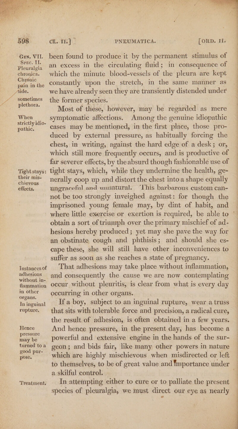 Spec. II. Pleuralgia sometimes plethora. “When strictly idio- pathic. Tight stays: their mis- chievous effects. Instances of adhesions without in- flammation in Other organs, in inguinal rupture. Hence pressure may be turned toa good pur- pose. Treatment. on. i]  PNEUMATICA. [oRD. 1. an excess in the circulating fluid; in consequence of which the minute blood-vessels of the pleura are kept constantly upon the stretch, in the same manner as we have already seen they are transiently distended under the former species. Most of these, however, may be regarded as mere symptomatic affections. Among the genuine idiopathic cases may be mentioned, in the first place, those pro- duced by external pressure, as habitually forcing the chest, in writing, against the hard edge of a desk; or, which still more frequently occurs, and is productive of far severer effects, by the absurd though fashionable use of tight stays, which, while they undermine the health, ge- nerally coop up and distort the chest into a shape equally ungracefnl and unnatural. “his barbarous custom can- not be too strongly inveighed against: for though the imprisoned young female may, by dint of habit, and obtain a sort of triumph over the primary mischief of ad- hesions hereby produced ; yet may she pave the way for an obstinate cough and phthisis; and should she es- cape these, she will still have other inconveniences to suffer as soon as she reaches a state of pregnancy. That adhesions may take place without inflammation, and consequently the cause we are now contemplating occur without pleuritis, is clear from what is every day occurring in other organs. Ifa boy, subject to an inguinal rupture, wear a truss that sits with tolerable force and precision, a radical cure, the result of adhesion, is often obtained in a few years. And hence pressure, in the present day, has become a powerful and extensive engine in the hands of the sur- geon; and bids fair, like many other powers in nature a skilful control. In attempting either to cure or to palliate the present