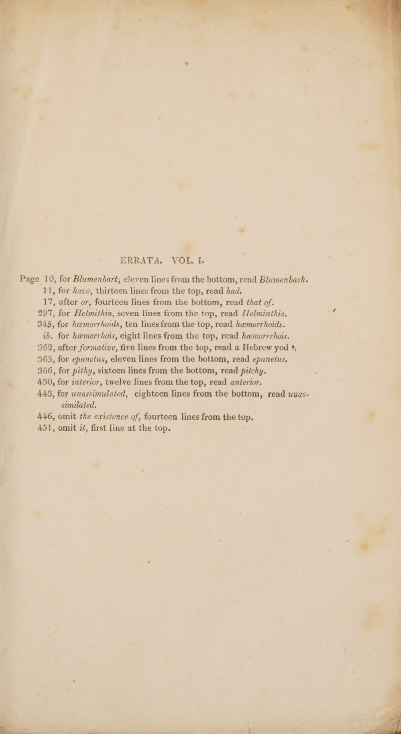 re +. mie , 7&gt;F a ~ fe a es ee’, See) ae A» es, Z 7 . 5 Ps } Sy “ 4 Vary a . . ERRATA. VOL. I. Page 10, for Blumenbart, eleven lines from the bottom, read Blumenbach. 11, for have, thirteen lines from the top, read had. 17, after or, fourteen lines from the bottom, read that of. 297, for Helmithia, seven lines from the top, read Helminthia. 345, for hemorrhoids, ten lines from the top, read hemorrhoids. ib. for hemorrhois, eight lines from the top, read hemorrrhois. 362, after formative, five lines from the top, read a Hebrew yod %. 365, for epanctus, eleven lines from the bottom, read epanetus, 366, for pithy, sixteen lines from the bottom, read pitchy. . 430, for interior, twelve lines from the top, read anierior. 443, for unassimulated, eighteen lines from the bottom, read uuas- similated. 446, omit the existence of, fourteen lines from the sp 451, omit 2¢, first line at the top.