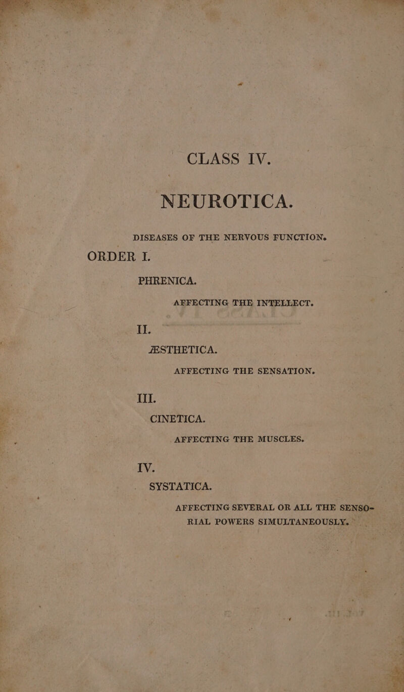 NEUROTICA. DISEASES OF THE NERVOUS FUNCTION. ORDER I. PHRENICA. AFFECTING THE INTELLECT. Il. ZESTHETICA. AFFECTING THE SENSATION. ITT. CINETICA. .AFFECTING THE MUSCLES. IV. SYSTATICA. AFFECTING SEVERAL OR ALL THE SENSO- RIAL POWERS SIMULTANEOUSLY...