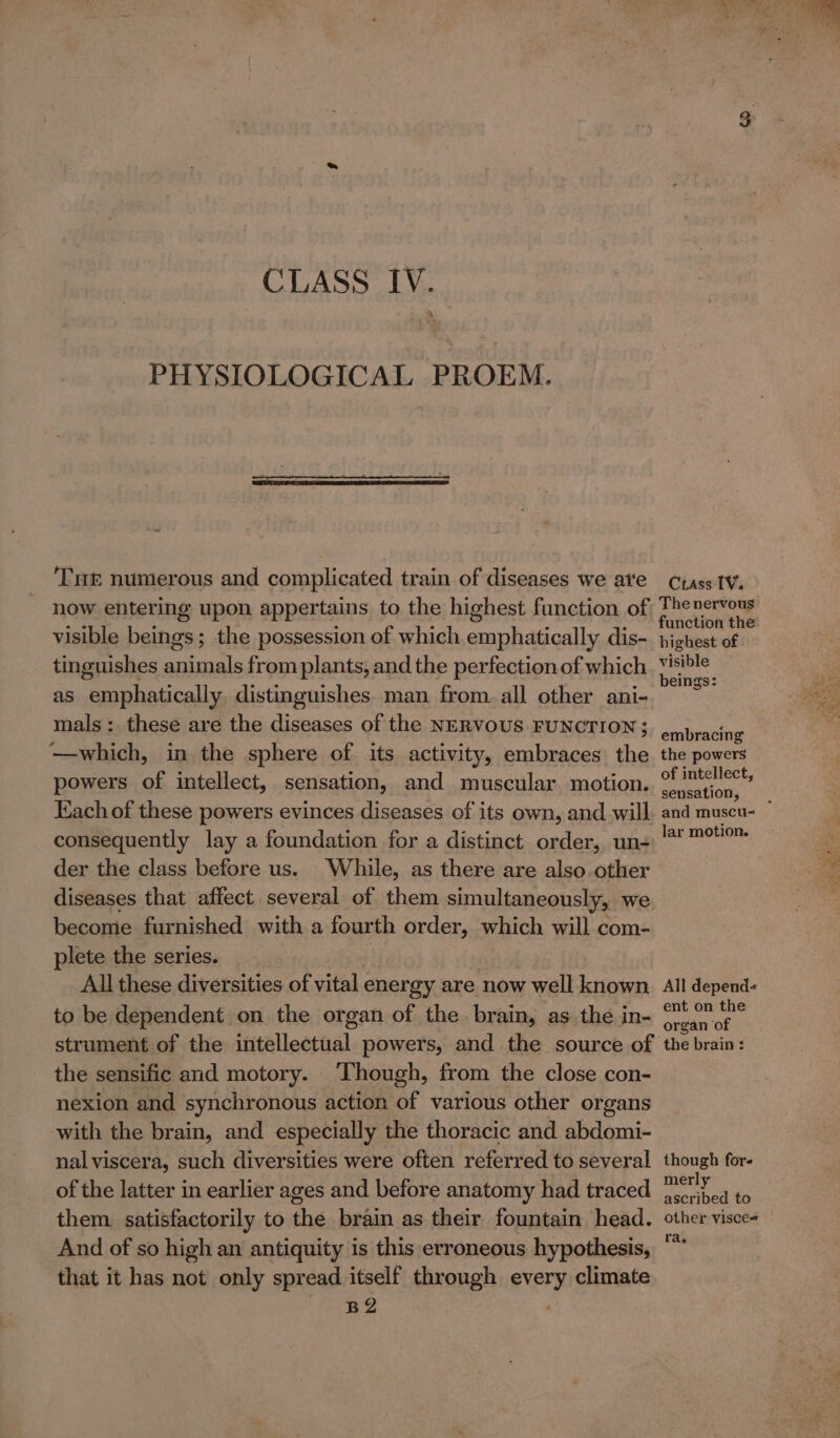 PHYSIOLOGICAL PROEM. THe numerous and complicated train of diseases we aie now entering upon appertains to the highest function of visible beings; the possession of which emphatically dis- tinguishes animals from plants, and the perfection of which as emphatically. distinguishes. man from all other ani- mals: these are the diseases of the NERVOUS FUNCTION; —which, in the sphere of its activity, embraces the powers of intellect, sensation, and muscular motion. Each of these powers evinces diseases of its own, and will consequently lay a foundation for a distinct order, un- der the class before us. While, as there are also other diseases that affect several of them simultaneously, we become furnished with a fourth order, which will com- plete the series. | All these diversities of vital energy are now well known to be dependent on the organ of the brain, as the in- strument of the intellectual powers, and the source of the sensific and motory. Though, from the close con- nexion and synchronous action of various other organs with the brain, and especially the thoracic and abdomi- nal viscera, such diversities were often referred to several of the latter in earlier ages and before anatomy had traced them satisfactorily to the brain as their fountain head. And of so high an antiquity is this erroneous hypothesis, that it has not only spread itself through every climate B2 Crass IV. The nervous function the highest of visible beings: embracing’ the powers of intellect, sensation, lar motion. All depend- ent on the organ of the brain : though for- merly ascribed to other visce= ra, pee