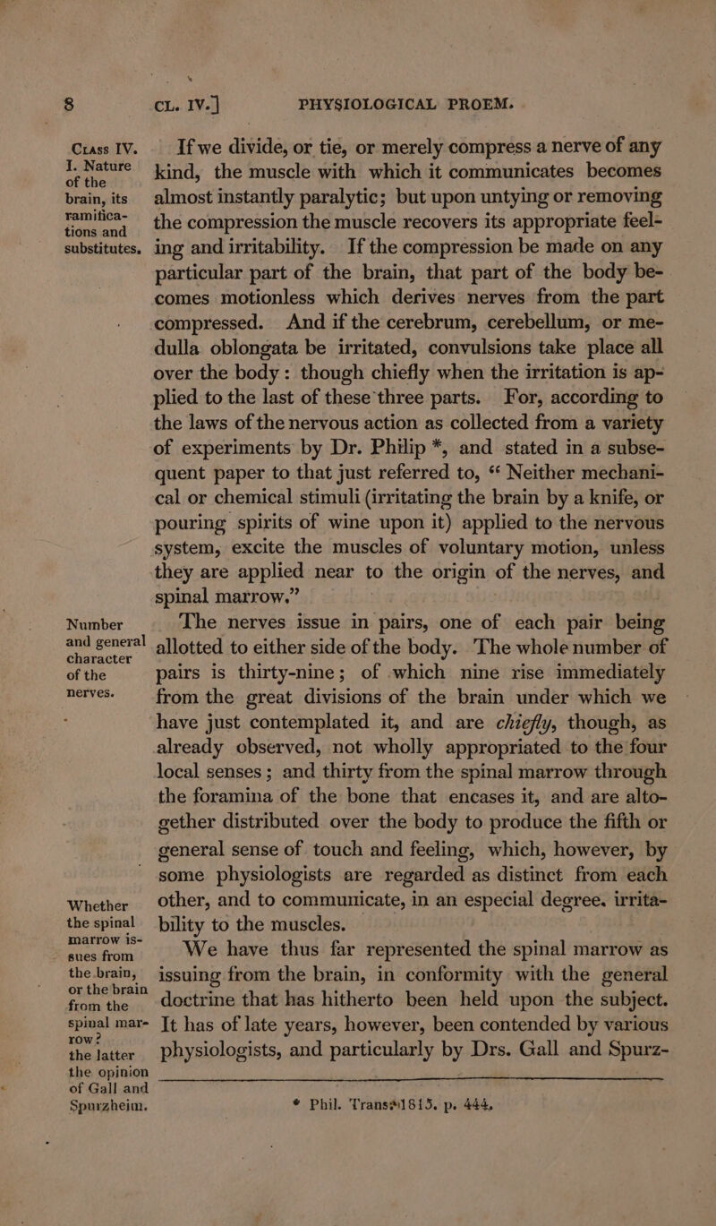 Crass IV. J. Nature of the brain, its ramitica- tions and substitutes, Number and general character of the nerves. Whether the spinal marrow is- the.brain, or the brain from the spinal mare row? the latter the opinion of Gall and Spurzheim. \ If we divide, or tie, or merely compress a nerve of any kind, the muscle with which it communicates becomes almost instantly paralytic; but upon untying or removing the compression the muscle recovers its appropriate feel- ing and irritability. If the compression be made on any particular part of the brain, that part of the body be- comes motionless which derives nerves from the part compressed. And if the cerebrum, cerebellum, or me- dulla oblongata be irritated, convulsions take place all over the body: though chiefly when the irritation is ap- plied to the last of these’three parts. For, according to the laws of the nervous action as collected from a variety of experiments by Dr. Philip *, and stated in a subse- quent paper to that just referred to, “‘ Neither mechani- cal or chemical stimuli (irritating the brain by a knife, or pouring spirits of wine upon it) applied to the nervous system, excite the muscles of voluntary motion, unless they are applied near to the origin of the nerves, and spinal marrow,” The nerves issue in “Shire, one of each pair being allotted to either side of the body. The whole number of pairs is thirty-nine; of which nine rise immediately from the great divisions of the brain under which we have just contemplated it, and are chiefly, though, as already observed, not wholly appropriated to the four local senses ; and thirty from the spinal marrow through the foramina of the bone that encases it, and are alto- gether distributed over the body to produce the fifth or general sense of touch and feeling, which, however, by some physiologists are regarded as distinct from each other, and to communicate, in an especial degree. irrita- bility to the muscles. We have thus far represented the spinal marrow as issuing from the brain, in conformity with the general doctrine that has hitherto been held upon the subject. It has of late years, however, been contended by various physiologists, and particularly by Drs. Gall and Spurz- * Phil. Trans#1815. p. 444,