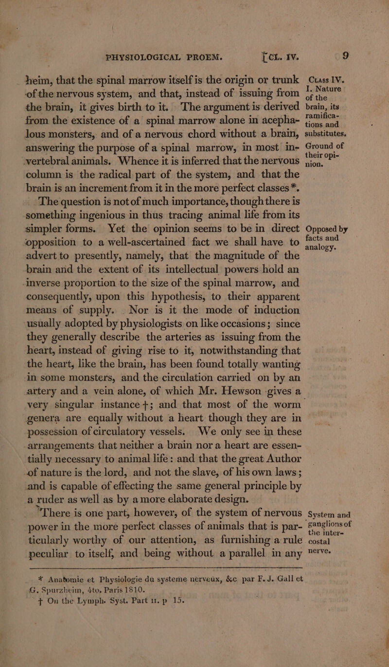 _ heim, that the spinal marrow itself is the origin or trunk of the nervous system, and that, instead of issuing from the brain, it gives birth to it. The argument is derived from the existence of a spinal marrow alone in acepha- lous monsters, and of a nervous chord without a brain, answering the purpose of a spinal marrow, in most in- vertebral animals. Whence it is inferred that the nervous column is the radical part of the system, and that the brain is an increment from it in the more perfect classes *. The question is not of much importance, though there is something ingenious in thus tracing animal life from its simpler forms. Yet the opinion seems to be in direct ‘opposition to a well-ascertained fact we shall have to advert to presently, namely, that the magnitude of the brain and the extent of its intellectual powers hold an -Imverse proportion to the size of the spinal marrow, and consequently, upon this hypothesis, to their apparent means of supply. . Nor is it the mode of induction usually adopted by physiologists on like occasions; since they generally describe the arteries as issuing from the heart, instead of giving rise to it, notwithstanding that the heart, like the brain, has been found totally wanting in some monsters, and the circulation carried on by an artery and a vein alone, of which Mr. Hewson gives a genera are equally without a heart though they are in possession of circulatory vessels. We only see in these arrangements that neither a brain nor a heart are essen- tially necessary to animal life: and that the great Author of nature is the lord, and not the slave, of his own laws; and is capable of effecting the same general principle by a ruder as well as by a more elaborate design. “There is one part, however, of the system of nervous power in the more perfect classes of animals that is par- ° ticularly worthy of our attention, as furnishing a rule peculiar to itself, and being without a parallel in any ¥ Anatomie et Physiologie du systeme nerveux, &amp;c par F.J. Gall et G. Spurzheim, 4to, Paris 1810. + On the Lymph. Syst. Part 1. p 15. Crass IV. I. Nature of the brain, its ramifica- tions and substitutes, Ground of their opi- nion. Opposed by facts and analogy. ganglions of the inter= nerve.