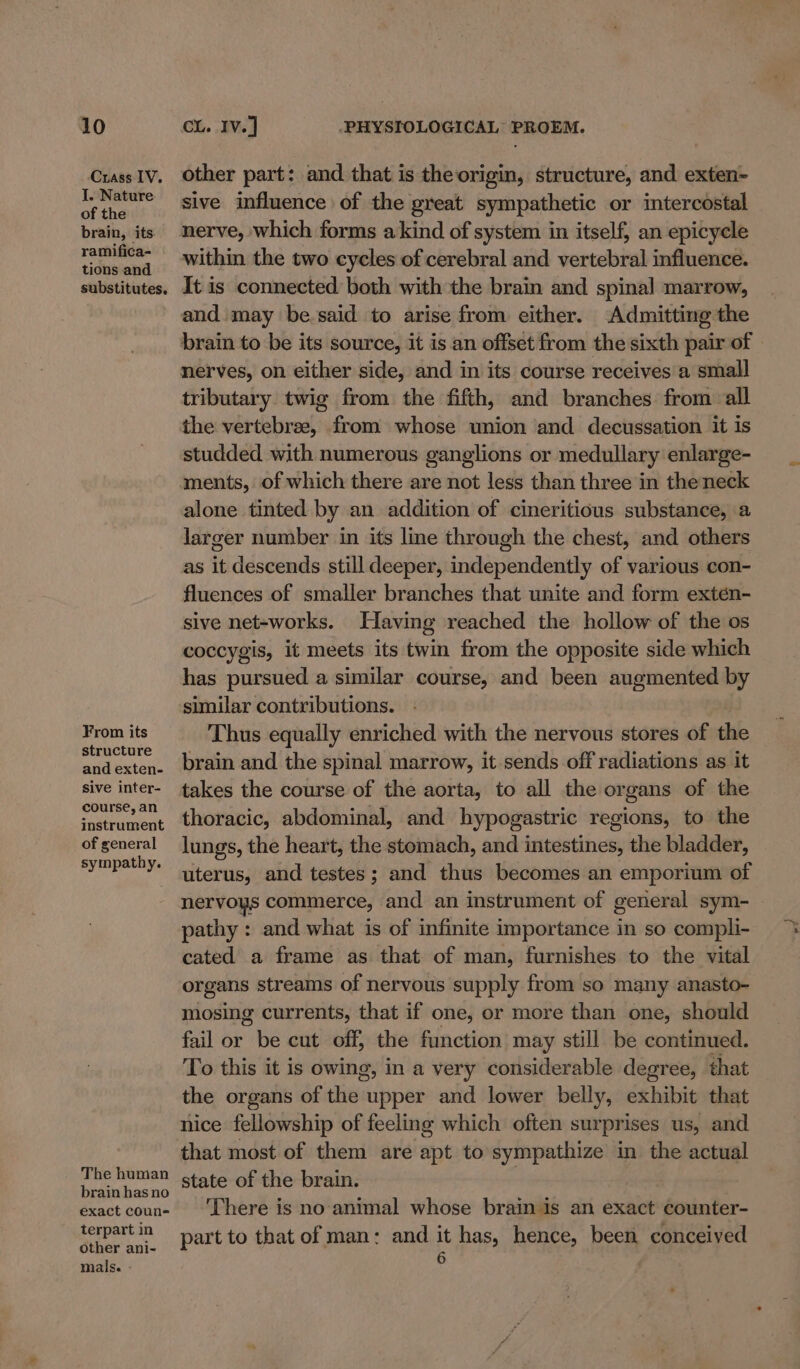 Crass IV. J. Nature of the brain, its. ramifica- tions and substitutes. From its structure and exten- sive inter- course, an instrument of general syinpathy. The human brain has no exact coun= terpart in other ani- mals. - other part: and that is the origin, structure, and exten- sive influence of the great sympathetic or intercostal nerve, which forms akind of system in itself, an epicycele within the two cycles of cerebral and vertebral influence. It is connected both with the brain and spinal marrow, and may be.said to arise from either. Admitting the brain to be its source, it is an offset from the sixth pair of | nerves, on either side, and in its course receives a small tributary twig from the fifth, and branches from all the vertebrae, from whose union and decussation it is studded with numerous ganglions or medullary enlarge- ments, of which there are not less than three in theneck alone tinted by an addition of cineritious substance, a larger number in its line through the chest, and others as it descends still deeper, independently of various con- fluences of smaller branches that unite and form exten- sive net-works. Having reached the hollow of the os coccygis, it meets its twin from the opposite side which has pursued a similar course, and been augmented by similar contributions. Thus equally enriched with the nervous stores of the brain and the spinal marrow, it sends off radiations as it takes the course of the aorta, to all the organs of the thoracic, abdominal, and hypogastric regions, to the lungs, the heart, the stomach, and intestines, the bladder, uterus, and testes; and thus becomes an emporium of nervoys commerce, and an instrument of general sym- pathy : and what is of infinite importance in so compli- cated a frame as that of man, furnishes to the vital organs streams of nervous supply from so many anasto- mosing currents, that if one, or more than one, should fail or be cut off, the function may still be continued. To this it is owing, in a very considerable degree, that the organs of the upper and lower belly, sthibiy that nice fellowship of feeling which often surprises us, and that most of them are apt to sympathize in the actual state of the brain. . There is no animal whose brain is an exact counter- part to that of man: and it has, hence, been conceived 6