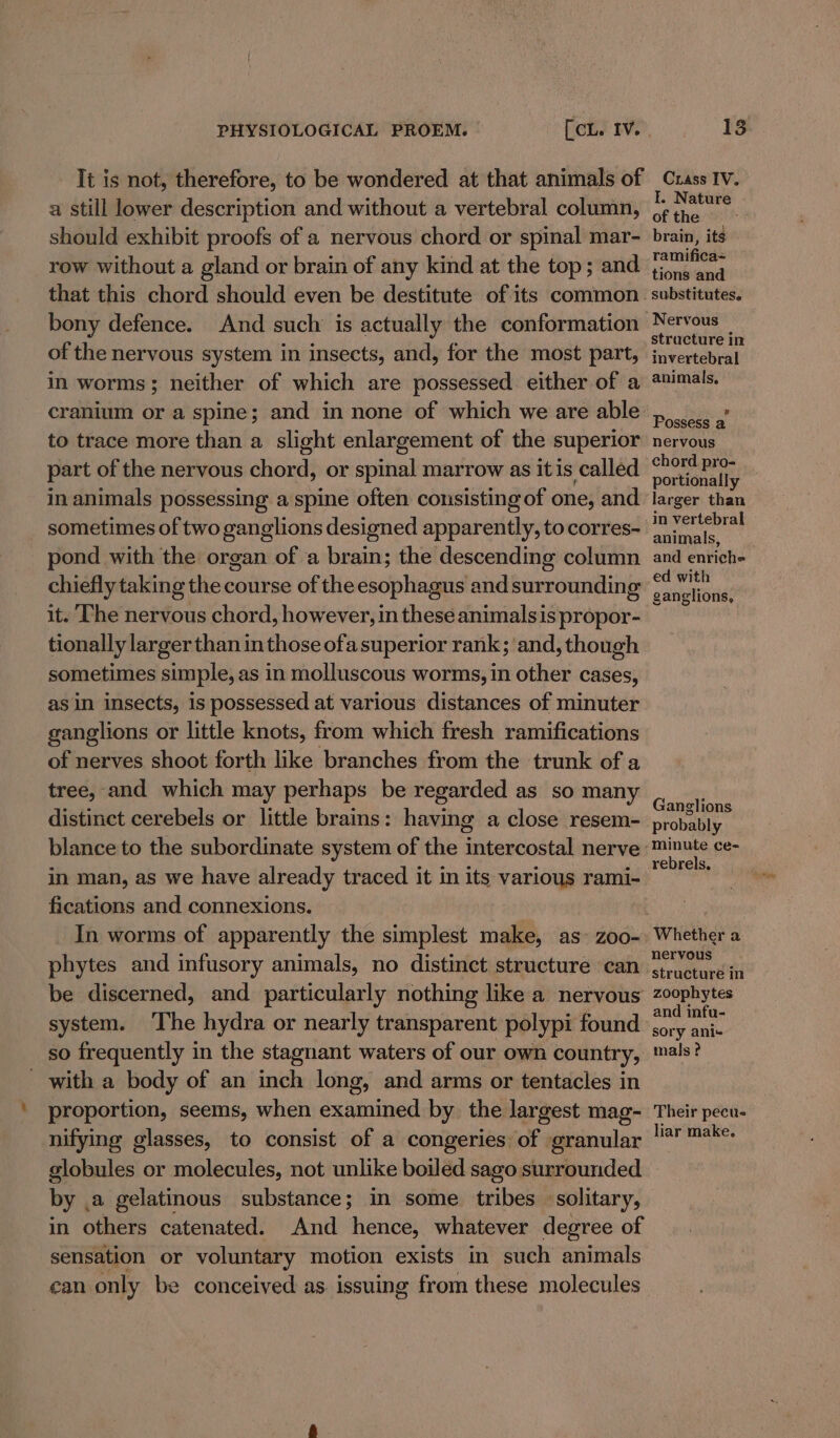 It is not, therefore, to be wondered at that animals of a still lower description and without a vertebral column, should exhibit proofs of a nervous chord or spinal mar- row without a gland or brain of any kind at the top; and bony defence. And such is actually the conformation of the nervous system in insects, and, for the most part, in worms; neither of which are possessed either of a cranium or a spine; and in none of which we are able to trace more than a slight enlargement of the superior part of the nervous chord, or spinal marrow as itis called in animals possessing a spine often consisting of one, and sometimes of two ganglions designed apparently, to corres- pond with the organ of a brain; the descending column chiefly taking the course of the esophagus and surrounding it. The nervous chord, however, in these animalsis propor- tionally larger than in those ofasuperior rank; and, though sometimes simple, as in molluscous worms, in other cases, asin insects, is possessed at various distances of minuter ganglions or little knots, from which fresh ramifications of nerves shoot forth like branches from the trunk of a tree, and which may perhaps be regarded as so many distinct cerebels or little brains: having a close resem- blance to the subordinate system of the intercostal nerve in man, as we have already traced it in its various rami- fications and connexions. In worms of apparently the simplest make, as- zoo- phytes and infusory animals, no distinct structure can be discerned, and particularly nothing like a nervous system. The hydra or nearly transparent polypi found so frequently in the stagnant waters of our own country, with a body of an inch long, and arms or tentacles in proportion, seems, when examined by the largest mag- nifying glasses, to consist of a congeries of granular Crass IV. I. Nature ofthe — brain, its ramifica= tions and substitutes. Nervous stracture in invertebral animals, Possess a nervous chord pro- portionally — larger than in vertebral animals, and enri¢he ed with ganglions, Ganglions probably minute ce- rebrels, Whether a nervous zoophytes and infu- sory ani- mals ? Their pecu- liar make. by, a gelatinous substance; in some tribes solitary, in others catenated. And hence, whatever degree of sensation or voluntary motion exists in such animals can only be conceived as issuing from these molecules