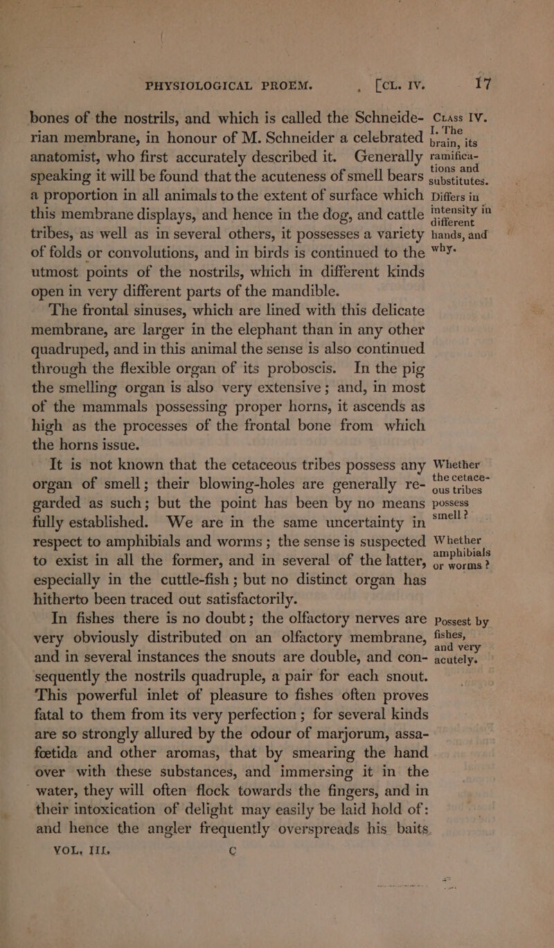 bones of the nostrils, and which is called the Schneide- Crass Iv. rian membrane, in honour of M. Schneider a celebrated nee anatomist, who first accurately described it. Generally ramifica- speaking it will be found that the acuteness of smell bears beste a proportion in all animals to the extent of surface which Differs in this membrane displays, and hence in the dog, and cattle eee in tribes, as well as in several others, it possesses a variety hands, and of folds or convolutions, and in birds is continued to the Mh utmost points of the nostrils, which in different kinds open in very different parts of the mandible. The frontal sinuses, which are lined with this delicate membrane, are larger in the elephant than in any other quadruped, and in this animal the sense is also continued through the flexible organ of its proboscis. In the pig the yaeiellivige organ is Aika very extensive ; and, in most of the ier tins possessing proper rere: it ascends as high as the processes of the frontal bone from which the horns issue. It is not known that the cetaceous tribes possess any Whether organ of smell; their blowing-holes are generally re- Ae aoe garded as such; but the point has been by no means possess fully established. We are in the same uncertainty in aah respect to amphibials and worms ; the sense is suspected Whether to exist in all the former, and in several of the latter, $y Pai especially in the cuttle-fish ; but no distinct organ has | hitherto been traced out satisfactorily. In fishes there is no doubt; the olfactory nerves are possest by very obviously distributed on an olfactory membrane, pets yi and in several instances the snouts are double, and con- acutely. sequently the nostrils quadruple, a pair for each snout. This powerful inlet of pleasure to fishes often proves fatal to them from its very perfection ; for several kinds are so strongly allured by the odour of marjorum, assa- foetida and other aromas, that by smearing the hand over with these substances, and immersing it in the water, they will often flock towards the fingers, and in their intoxication of delight may easily be laid hold of: and hence the angler frequently overspreads his baits. VOL, Iii. C