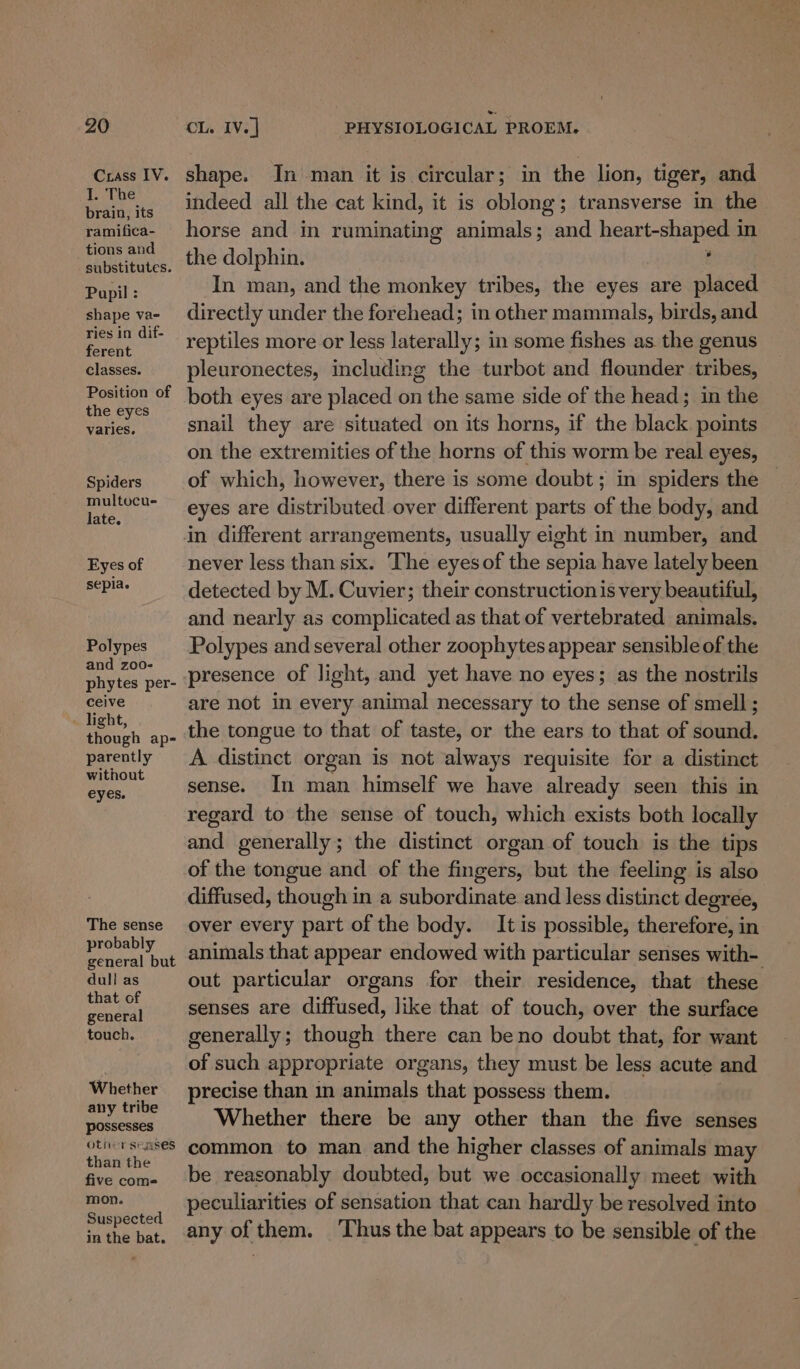 Crass IV. I. The brain, its ramifica- tions and substitutes. Pupil : shape va- ries in dif- ferent classes. Position of the eyes varies. Spiders multocue late. Eyes of sepia. Polypes and zoo- phytes per- ceive light, though ap- parently without eyes. The sense probably general but dull as that of general touch. Whether any tribe possesses other senses than the five com= mon. Suspected in the bat. shape. In man it is circular; in the lion, tiger, and indeed all the cat kind, it is oblong; transverse in the horse and in ruminating ahiileve and heat ae in the dolphin. In man, and the monkey tribes, the eyes are placed directly under the forehead; in other mammals, birds, and reptiles more or less laterally; in some fishes as the genus pleuronectes, including the turbot and flounder tribes, both eyes are placed on the same side of the head; in the snail they are situated on its horns, if the black points on the extremities of the horns of this worm be real eyes, of which, however, there is some doubt; in spiders the eyes are distributed over different parts of the body, and never less than six. The eyesof the sepia have lately been detected by M. Cuvier; their construction is very beautiful, and nearly as complicated as that of vertebrated animals. Polypes and several other zoophytes appear sensible of the presence of light, and yet have no eyes; as the nostrils are not in every animal necessary to the sense of smell ; the tongue to that of taste, or the ears to that of sound. A distinct organ is not always requisite for a distinct sense. In man himself we have already seen this in regard to the sense of touch, which exists both locally and generally; the distinct organ of touch is the tips of the tongue and of the fingers, but the feeling is also diffused, though in a subordinate. and less distinct degree, over every part of the body. It is possible, therefore, in animals that appear endowed with particular senses with- out particular organs for their residence, that these senses are diffused, like that of touch, over the surface generally; though there can beno doubt that, for want of such appropriate organs, they must be less acute and precise than in animals that possess them. Whether there be any other than the five senses common to man and the higher classes of animals may be reasonably doubted, but we occasionally meet with peculiarities of sensation that can hardly be resolved into any of them. ‘Thus the bat appears to be sensible of the