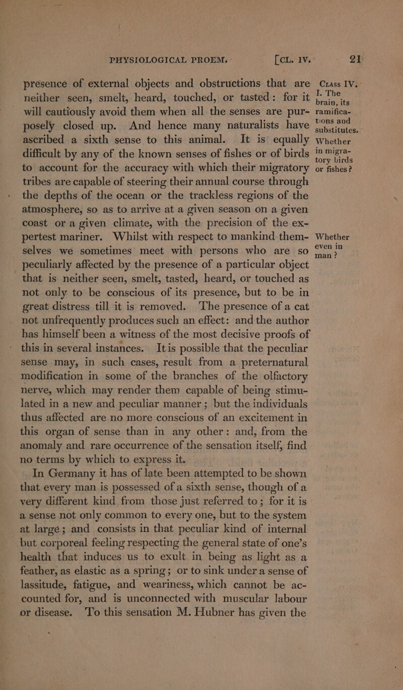 presence of external objects and obstructions that are neither seen, smelt, heard, touched, or tasted: for it will cautiously avoid them when all the senses are pur- posely closed up. And hence many naturalists have ascribed a sixth sense to this animal. It is equally difficult by any of the known senses of fishes or of birds to account for the accuracy with which their migratory tribes are capable of steering their annual course through the depths of the ocean or the trackless regions of the atmosphere, so as to arrive at a given season on a given coast or a given climate, with the precision of the ex- pertest mariner. Whilst with respect to mankind them- selves we sometimes meet with persons who are so peculiarly affected by the presence of a particular object that is neither seen, smelt, tasted, heard, or touched as not only to be conscious of its presence, but to be in great distress till it is removed. ‘The presence of a cat not unfrequently produces such an effect: and the author has himself been a witness of the most decisive proofs of this in several instances. Itis possible that the peculiar sense may, in such cases, result from a preternatural modification in some of the branches of the olfactory nerve, which may render them capable of being stimu- lated in a new and peculiar manner ; but the individuals thus affected are no more conscious of an excitement in this organ of sense than in any other: and, from the anomaly and rare occurrence of the sensation itself, find no terms by which to express it. In Germany it has of late been attempted to be shown that every man is possessed of a sixth sense, though of a very different kind from those just referred to; for it is a sense not only common to every one, but to the system at large; and consists in that peculiar kind of internal but corporeal feeling respecting the general state of one’s health that induces us to exult in being as light as a feather, as elastic as a spring; or to sink under a sense of lassitude, fatigue, and weariness, which cannot be ac- counted for, and is unconnected with muscular Jabour or disease. ‘To this sensation M. Hubner has given the Crass IV. I. The brain, its ramifica- tions and substitutes. Whether in migra- tory birds or fishes ? Whether even in man?