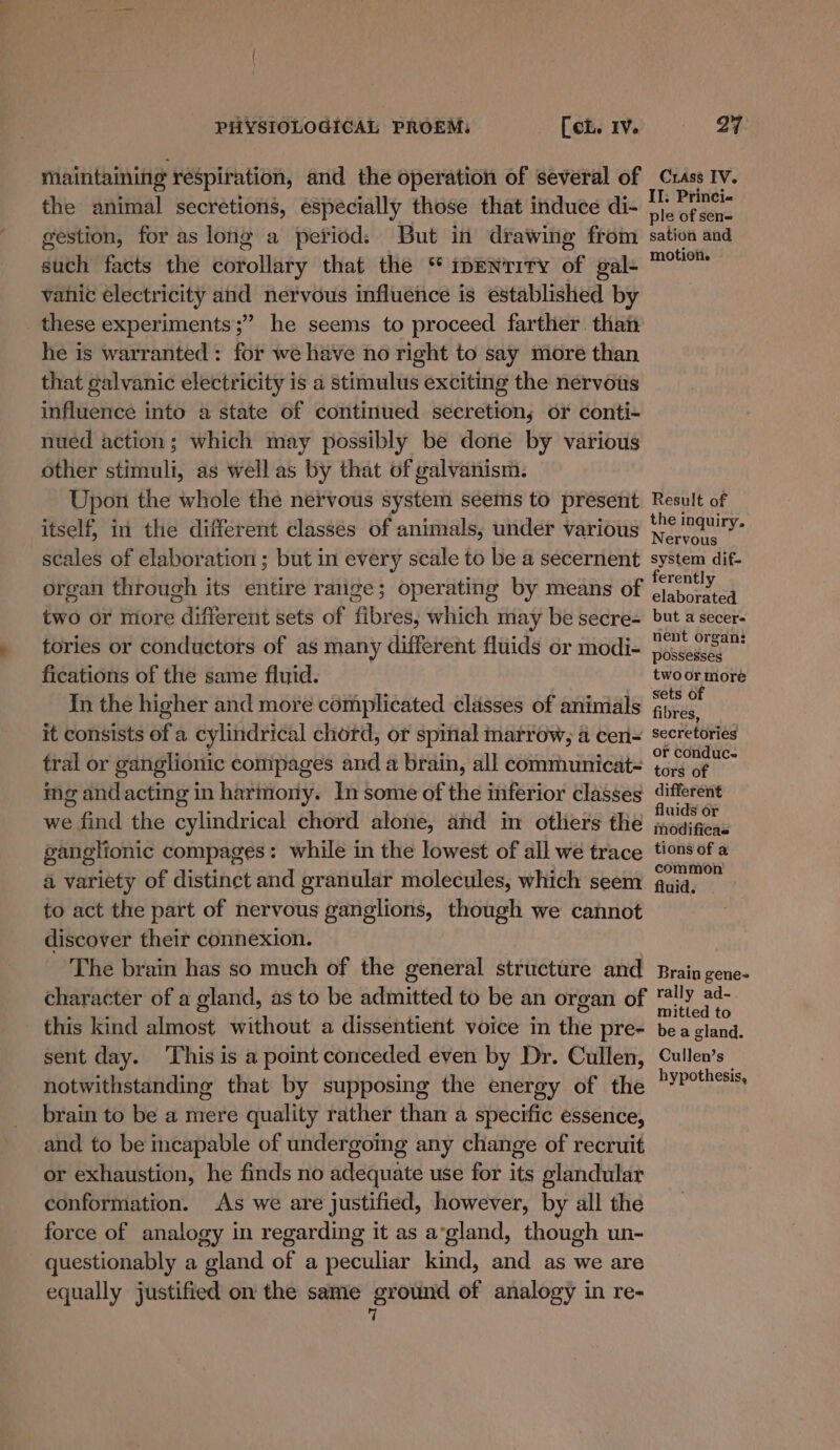 maintaining respiration, and the operation of several of the animal secretions, especially those that induce di- gestion, for as long a period: But in drawing from such facts the corollary that the “ ipenrity of gal- vanic electricity and nervous influence is established by these experiments; he seems to proceed farther. than he is warranted: for we have no right to say more than that galvanic electricity is a stimulus exciting the nervous influence into a state of continued seeretion; or conti- nued action; which may possibly be done by various other stimuli, as well as by that of galvanism. Upon the whole the nervous system seems to present itself, in the different classes of animals, under various scales of elaboration ; but in every scale to be a secernent organ through its entire ralige; operating by means of two or more different sets of fibres, which may be secre- tories or conductors of as many different fluids or modi- fications of the same fluid. 7 In the higher and more complicated classes of animals it consists of a cylindrical chord, or spinal marrow, a cen- tral or ganglionic compages and a brain, all communicat- ing andacting in harmony. In some of the inferior classes we find the cylindrical chord alone, and in others the ganglionic compages: while in the lowest of all we trace 4 variety of distinet and granular molecules, which seem to act the part of nervous ganglions, though we cannot discover their connexion. The brain has so much of the general structure and character of a gland, as to be admitted to be an organ of this kind almost without a dissentient voice in the pre- sent day. ‘This is a point conceded even by Dr. Cullen, notwithstanding that by supposing the energy of the brain to be a mere quality rather than a specific essence, and to be incapable of undergoing any change of recruit or exhaustion, he finds no adequate use for its glandular conformation. As we are justified, however, by all the force of analogy in regarding it as a’gland, though un- questionably a gland of a peculiar kind, and as we are equally justified on the same ground of analogy in re-  Crass IV. II. Princi- ple of sen= sation and motioti. - Result of the inquiry. Nervous system dif- ferently elaborated but a secer- nent organ: possesses two or more sets of fibres, secretories or conduc- tors of different fluids or modificas tions of a common fluid. Brain gene- rally ad- mitted to be a gland. Cullen’s hypothesis,