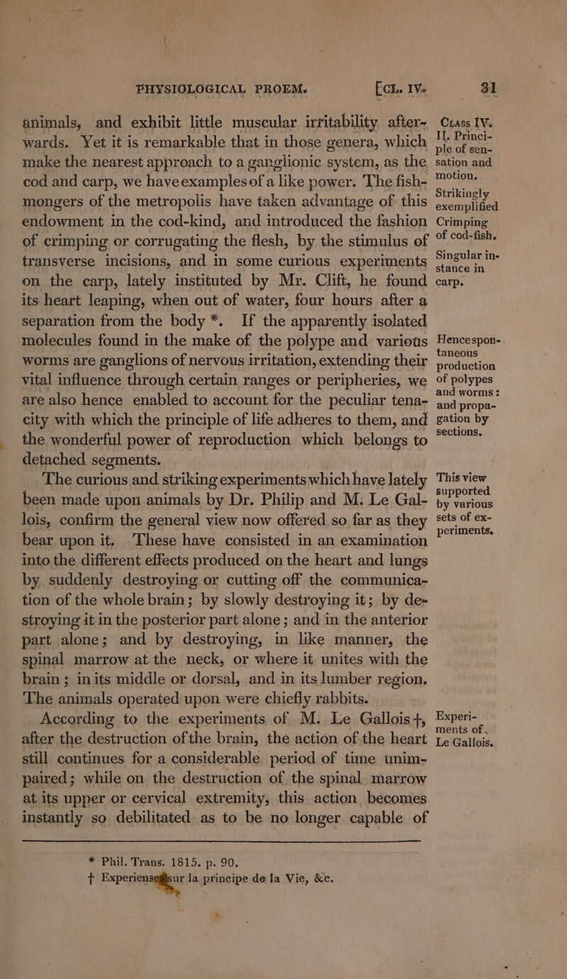 animals, and exhibit little muscular irritability after- wards. Yet it is remarkable that in those genera, which make the nearest approach to a ganglionic system, as the cod and carp, we haveexamplesof a like power. ‘The fish- mongers of the metropolis have taken advantage of this endowment in the cod-kind, and introduced the fashion of crimping or corrugating the flesh, by the stimulus of transverse incisions, and in some curious experiments on the carp, lately instituted by Mr. Clift, he found its heart leaping, when out of water, four hours after a separation from the body *. If the apparently isolated molecules found in the make of the polype and various worms are ganglions of nervous irritation, extending their vital influence through certain ranges or peripheries, we are also hence enabled to account for the peculiar tena- city with which the principle of life adheres to them, and the wonderful power of reproduction which belongs to detached segments. The curious and striking experiments which have lately been made upon animals by Dr. Philip and M. Le Gal- lois, confirm the general view now offered so far as they bear upon it. These have consisted in an examination into the different effects produced on the heart and lungs by suddenly destroying or cutting off the communica- tion of the whole brain; by slowly destroying it; by de+ stroying it in the posterior part alone ; and in the anterior part alone; and by destroying, in like manner, the spinal marrow at.the neck, or where it unites with the brain ; inits middle or dorsal, and in its lumber region. The animals operated upon were chiefly rabbits. According to the experiments of M. Le Gallois t, after the destruction ofthe brain, the action of the heart still continues for a considerable period of time unim- paired; while on the destruction of the spinal. marrow at its upper or cervical extremity, this action becomes instantly so debilitated as to be no longer capable of * Phil. Trans. 1815. p. 90. t ati la principe dela Vie, &amp;c. 7. Crass LV. II, Princi- ple of sen- sation and motion. Strikingly exemplified Crimping of cod-fish. Singular in- stance in carp. Hencespon- taneous production of polypes and worms : and propa- gation by sections. This view supported by various sets of ex- periments. . Experi- ments of Le Gallois.