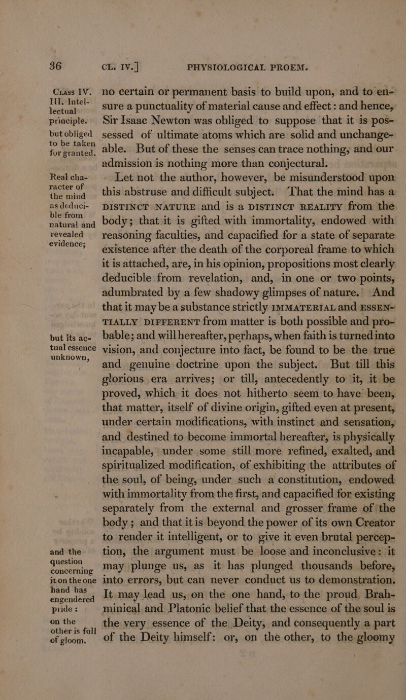 Crass IV. IU. Intel- lectual principle. but obliged to be taken for granted. Real cha- racter of the mind as deduci- ble from natural and revealed evidence; but its ac- tual essence unknown, and the - question concerning jton the one hand has engendered pride : on the other is full of gloom. no certain or permanent basis to build upon, and to en- sure a punctuality of material cause and effect : and hence, Sir Isaac Newton was obliged to suppose that it is pos- able. But of these the senses can trace nothing, and our. admission is nothing more than conjectural. Let not the author, however, be misunderstood upon this abstruse and difficult subject. ‘That the mind has a DISTINCT NATURE and is a DISTINCT REALITY from the body; that it is gifted with immortality, endowed with reasoning faculties, and capacified for a state of separate existence after the death of the corporeal frame to which it is attached, are, in his opinion, propositions most clearly deducible from revelation, and, in one or two points, adumbrated by a few shadowy glimpses of nature.’ And that it may be a substance strictly nmMATERIAL and ESSEN~ TIALLY DIFFERENT from matter is both possible and pro- bable; and will hereafter, perhaps, when faith is turned into vision, and conjecture into fact, be found to be the true and genuine doctrine upon the subject. But till this glorious era arrives; or till, antecedently to it, it be proved, which it does not hitherto seem to have been, that matter, itself of divine origin, gifted even at present, under certain modifications, with instinct and sensation, and destined to become immortal hereafter, is physically incapable, under some still more refined, exalted, and spiritualized modification, of exhibiting the attributes of the soul, of being, under such a constitution, endowed with immortality from the first, and capacified for existing separately from the external and grosser frame of ‘the body ; and that itis beyond the power of its own Creator to render it intelligent, or to give it even brutal percep- tion, the argument must be pica and inconclusive : it may plunge us, as it has plunged thousands before, into errors, but can never conduct us to demonstration. It may lead us, on the one hand, to the proud, Brah- minical and Platonic belief that the essence of the soul is the very essence of the Deity, and consequently a part of the Deity himself: or, on the other, to the gloomy