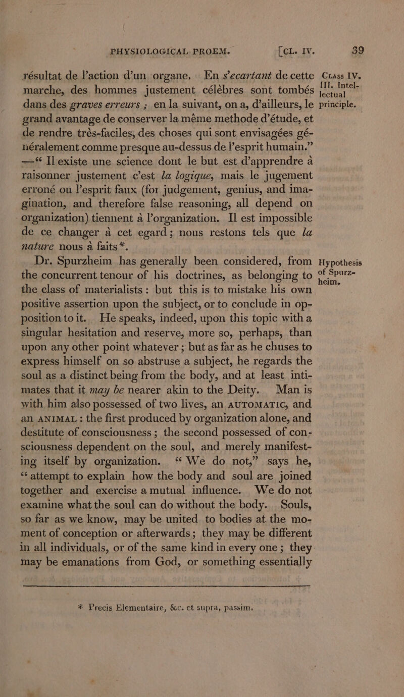 résultat de laction d’un organe. En s’ecartant de cette marche, des hommes justement célébres sont tombés dans des graves erreurs ; en la suivant, ona, d’ailleurs, le grand avantage de conserver la méme methode d’étude, et de rendre trés-faciles, des choses qui sont envisagées gé- néralement comme presque au-dessus de l’esprit humain.” —‘ Il existe une science dont le but est d’apprendre a raisonner justement c’est da logique, mais le jugement erroné ou esprit faux (for judgement, genius, and ima- gination, and therefore false reasoning, all depend on organization) tiennent a l’organization. II est impossible de ce changer a cet egant ; nous restons tels que la nature nous a faits*. Dr. Spurzheim has generally been considered, from the concurrent tenour of his doctrines, as belonging to the class of materialists: but this is to mistake his own positive assertion upon the subject, or to conclude in op- position toit. He speaks, indeed, upon this topic witha singular hesitation and reserve, more so, perhaps, than upon any other point whatever ; but as far as he chuses to express himself on so abstruse a subject, he regards the soul as a distinct being from the body, and at least inti- mates that it may be nearer akin to the Deity. Man is with him also possessed of two lives, an AuromaTic, and an ANIMAL: the first produced by organization alone, and destitute of consciousness ; the seeond possessed of con- sciousness dependent on i soul, and ET eH. manifest- ing itself by organization. ‘ We do not,” says he, ‘‘ attempt to explain how the body and soul are joined together and exercise a mutual influence. We do not examine what the soul can do without the body. Souls, so far as we know, may be united to bodies at the mo- ment of conception or afterwards; they may be different may be emanations from God, or something essentially * Precis Elementaire, &amp;c. et supra, passim, Ciass IV. IIT. Intel- lectual principle. Hy pothesis of Spurze heim.