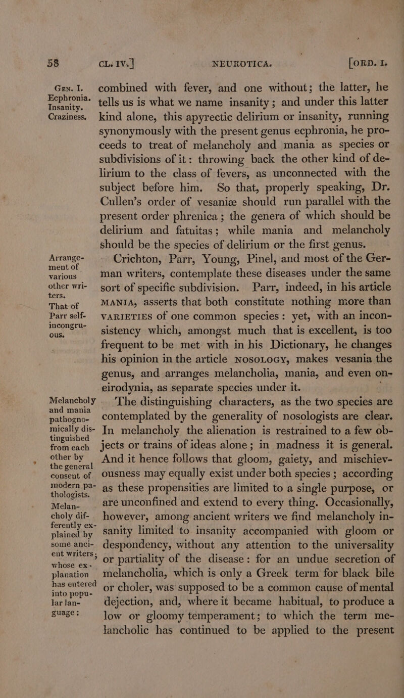 Gen. I. Ecphronia. Insanity. Craziness. Arrange- ment of various other wri- ters. That of Parr self- incongru- ous. Melancholy and mania pathogno- mically dis- tinguished combined with fever, and one without; the latter, he tells us is what we name insanity; and under this latter kind alone, this apyrectic delirium or insanity, running synonymously with the present genus ecphronia, he pro- ceeds to treat of melancholy and mania as species or subdivisions of it: throwing back the other kind of de- lirium to the class of fevers, as unconnected with the subject before him, So that, properly speaking, Dr. Cullen’s order of vesanize should run parallel with the present order phrenica ; the genera of which should be delirium and fatuitas; while mania and melancholy should be the species of delirium or the first genus. Crichton, Parr, Young, Pinel, and most of the Ger- man writers, contemplate these diseases under the same sort of specific subdivision. Parr, indeed, in his article MANIA, asserts that both constitute nothing more than VARIETIES of one common species: yet, with an incon- sistency which, amongst much that is excellent, is too frequent to be met with in his Dictionary, he changes his opinion in the article NosoLocy, makes vesania the genus, and arranges melancholia, mania, and even on- elrodynia, as separate species under it. The distinguishing characters, as the two species ¢ are contemplated by the generality of nosologists are clear, In melancholy the alienation is restrained to a few ob- other by the general consent of modern pa- thologists. Melan- choly dif- ferently ex- plained by some anci- ent writers ; whose ex- planation has entered into popu- lar Jan- guage; And it hence follows that gloom, gaiety, and mischiev- ousness may equally exist under both species ; according as these propensities are limited to a single purpose, or are unconfined and extend to every thing. Occasionally, however, among ancient writers we find melancholy in- sanity limited to insanity accompanied with gloom or despondency, without any attention to the universality or partiality of the disease: for an undue secretion of melancholia, which is only a Greek term for black bile or choler, was supposed to be a common cause of mental dejection, and, where it became habitual, to produce a low or gloomy temperament; to which the term me- tancholic has continued to be applied to the present