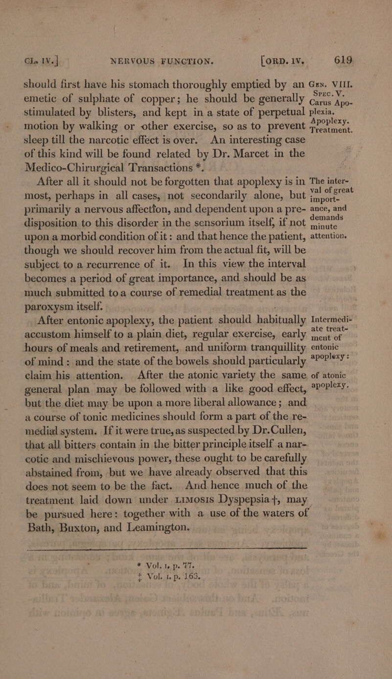 should first have his stomach thoroughly emptied by an Gry. VIII. emetic of sulphate of copper; he should be generally Calan eae. stimulated by blisters, and kept in a state of perpetual plexia. motion by walking or other exercise, so as to prevent pPOPIexy. sleep till the narcotic effect is over. An interesting case of this kind will be found related by Dr. Marcet in the Medico-Chirurgical Transactions *. After all it should not be forgotten that apoplexy is in The inter- most, perhaps in all cases, not secondarily alone, but Se aay primarily a nervous affection, and dependent upon a pre- ance, and disposition to this disorder in the sensorium itself, if not piglets upon a morbid condition of it: and that hence the patient, attention. though we should recover him from the actual fit, will be subject to a recurrence of it. In this view the interval becomes a period of great importance, and should be as much submitted toa course of remedial treatment as the paroxysm itself. After entonic apoplexy, the patient should habitually Intermedi- accustom himself to a plain diet, regular exercise, early OS al aed hours of meals and retirement, and uniform tranquillity entonic of mind ; and the state of the bowels should particularly #P°?'*Y' claim his attention. After the atonic variety the same of atonic general plan may be followed with a like good effect, *P°P!°*Y: but the diet may be upon a more liberal allowance; and a course of tonic medicines should form a part of the re- medial system. If it were true, as suspected by Dr.Cullen, that all bitters contain in the bitter principle itself a nar- cotic and mischievous power, these ought to be carefully abstained from, but we have already observed that this does not seem to be the fact. And hence much of the treatment laid down under timosis Dyspepsia}, may be pursued here: together with a use of the waters of Bath, Buxton, and Leamington. * Vol. 1. p. 77. t Vol. i p. 163.