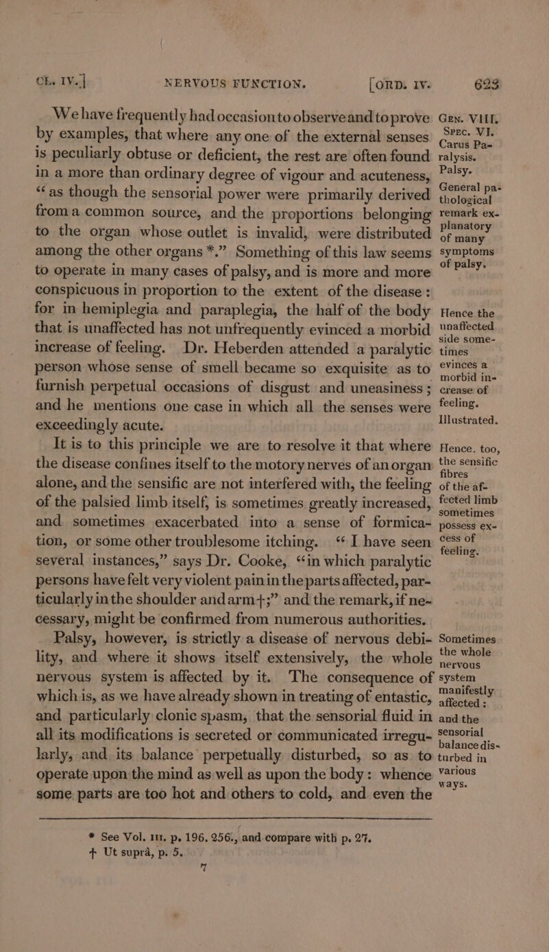 We have frequently had occasion to observe and to prove by examples, that where any one of the external senses is peculiarly obtuse or deficient, the rest are often found in a more than ordinary degree of vigour and acuteness, ‘‘as though the sensorial power were primarily derived froma common source, and the proportions belonging to the organ whose outlet is invalid, were distributed among the other organs *.” Something of this law seems to operate in many cases of palsy, and is more and more conspicuous in proportion to the extent of the disease: for in hemiplegia and paraplegia, the half of the body that is unaffected has not unfrequently evinced a morbid increase of feeling. Dr. Heberden attended a paralytic person whose sense of smell became so exquisite as to furnish perpetual occasions of disgust and uneasiness ; and he mentions one case in which all the senses were exceedingly acute. It is to this principle we are to resolve it that where alone, and the sensific are not interfered with, the feeling of the palsied limb itself, is sometimes greatly increased, and sometimes exacerbated into a sense of formica- tion, or some other troublesome itching. ‘ I have seen several instances,” says Dr. Cooke, ‘in which paralytic persons have felt very violent painin the parts affected, par- ticularly inthe shoulder andarm+;” and the remark, if ne-~ cessary, might be confirmed from numerous authorities. Palsy, however, is strictly a disease of nervous debi- lity, and where it shows itself extensively, the whole nervous system is affected by it. whichis, as we have already shown in treating of entastic, and particularly clonic spasm, that the sensorial fluid in all its modifications is secreted or communicated irregu- larly, and its balance perpetually disturbed, so as. to operate upon the mind as well as upon the body: whence some parts are too hot and others to cold, and even the * See Vol. 1m. p. 196, 256., and compare with p. 27. + Ut supra, p. 5. 7 Gen. VIII, Spec. VJ. Carus Pa- ralysis. Palsy. General pa- thological remark ex. planatory of many symptoms of palsy. Hence the unaffected side some- times evinces a morbid in- crease: of feeling. Illustrated. Hence. too, the sensific fibres of the af- fected limb sometimes possess ex= cess of feeling. Sometimes the whole nervous manifestly affected : and the sensorial balance dis- turbed in various ways.