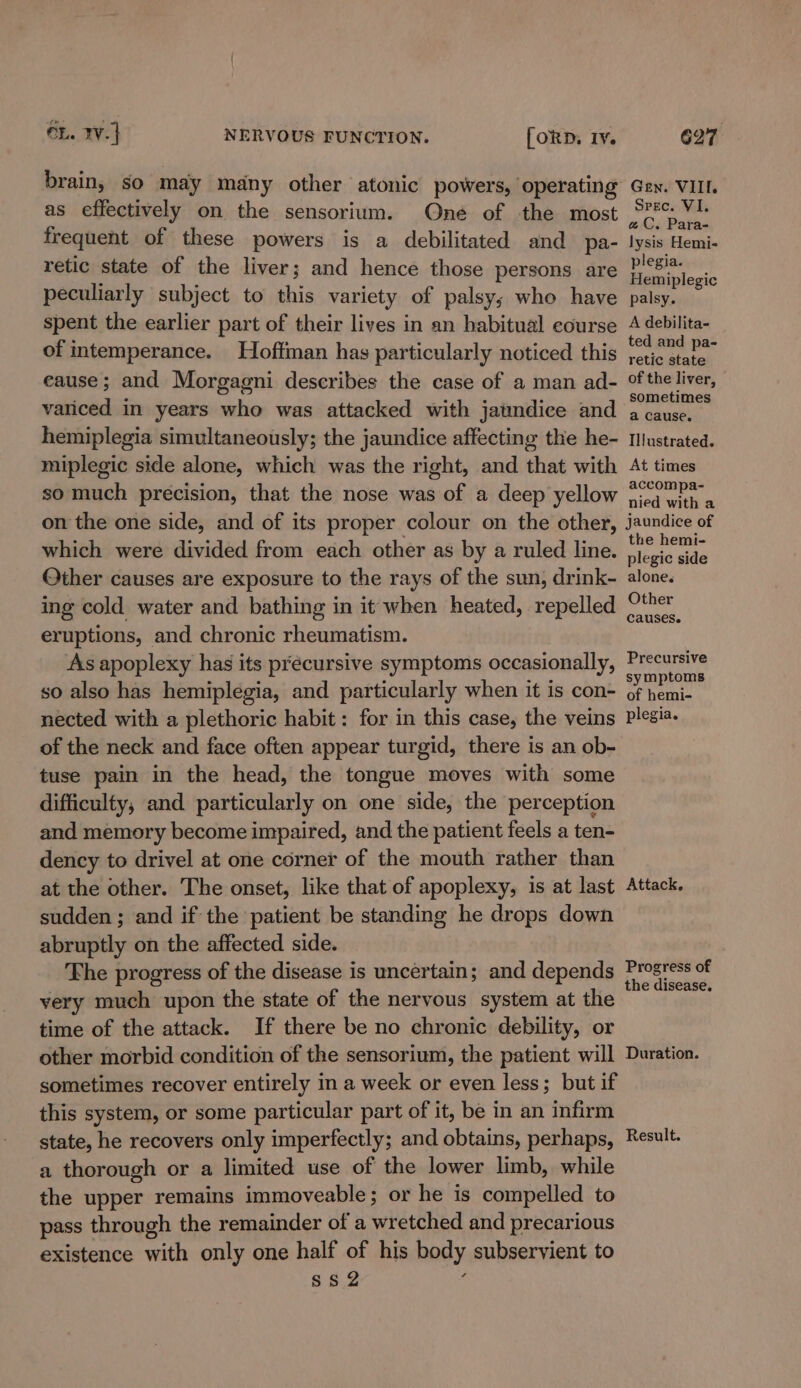 brain, so may many other atonic powers, operating as effectively on the sensorium. One of the most frequent of these powers is a debilitated and pa- retic state of the liver; and hence those persons are peculiarly subject to this variety of palsy; who have spent the earlier part of their lives in an habitual course of intemperance. Hoffman has particularly noticed this eause; and Morgagni describes the case of a man ad- variced in years who was attacked with jatmndice and hemiplegia simultaneously; the jaundice affecting the he- miplegic side alone, which was the right, and that with so much precision, that the nose was of a deep yellow on the one side, and of its proper colour on the other, which were divided from each other as by a ruled line. Other causes are exposure to the rays of the sun, drink- ing cold water and bathing in it when heated, repelled eruptions, and chronic rheumatism. As apoplexy has its préecursive symptoms occasionally, so also has hemiplegia, and particularly when it is con- nected with a plethoric habit: for in this case, the veins of the neck and face often appear turgid, there is an ob- tuse pain in the head, the tongue moves with some difficulty, and particularly on one side, the perception and memory become impaired, and the patient feels a ten- dency to drivel at one corner of the mouth rather than at the other. The onset, like that of apoplexy, is at last sudden ; and if the patient be standing he drops down abruptly on the affected side. The progress of the disease is uncertain; and depends very much upon the state of the nervous system at the time of the attack. If there be no chronic debility, or other morbid condition of the sensorium, the patient will sometimes recover entirely in a week or even less; but if this system, or some particular part of it, be in an infirm state, he recovers only imperfectly; and obtains, perhaps, a thorough or a limited use of the lower limb, while the upper remains immoveable; or he is compelled to pass through the remainder of a wretched and precarious existence with only one half of his body subservient to SS2 : Gen. VIII. Spec. VI. a C. Para- lysis Hemi- plegia. Hemiplegic palsy. A debilita- ted and pa- retic state of the liver, sometimes a cause. Illustrated. At times accompa- nied with a jaundice of the hemi- plegic side alone. Other causes. Precursive symptoms of hemi- plegia. Attack. Progress of the disease. Duration. Result.