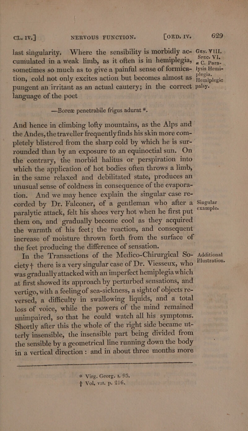 last singularity. Where the sensibility is morbidly ac- cumulated in a weak limb, as it often is in hemiplegia, sometimes so much as to give a painful sense of formica- tion, cold not only excites action but becomes almost as pungent an irritant as an actual cautery; in the correct language of the poet —Borez penetrabile frigus adurat *. the Andes, the traveller frequently finds his skin more com- rounded than by an exposure to an equinoctial sun. On the contrary, the morbid halitus or perspiration into which the application of hot bodies often throws a limb, in the same relaxed and debilitated state, produces an ~ unusual sense of coldness in consequence of the evapora- tion. And we may hence explain the singular case re- corded by Dr. Falconer, of a gentleman who after a paralytic attack, felt his shoes very hot when he first put them on, and gradually become cool as they acquired the warmth of his feet; the reaction, and consequent increase of moisture thrown forth from the surface of the feet producing the difference of sensation. In the Transactions of the Medico-Chirurgical So- ciety} there isa very singular case of Dr. Viesseux, who was gradually attacked with an imperfect hemiplegia which at first showed its approach by perturbed sensations, and vertigo, with a feeling of sea-sickness, a sight of objects re- versed, a difficulty in swallowing liquids, and a total loss of voice, while the powers of the mind remained unimpaired, so that he could watch all his symptoms. Shortly after this the whole of the right side became ut- terly insensible, the insensible part being divided from the sensible by a geometrical line running down the body in a vertical direction: and in about three months more a ne ee ae 7 ES Re ¥* Virg. Georg. 1. 93, f Vol. vit. p. 216. Gen. VIII. Spre. VI. aC. Para- . lysis Hemi- plegia. Hemiplegic palsy. Singular example. Additional