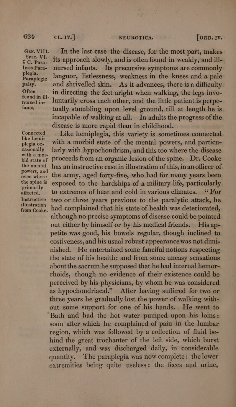 Gen. VIII. Srec. VI. € C. Para- lysis Para= plegia. Paraplegic palsy. Often found in ill- nursed ine fants, Connected like hemi- plegia oc- casionally with a mor- bid state of the mental powers, and even where the spine is primarily affected. Instructive illustration from Cooke. In the last case the disease, for the most part, makes its approach slowly, and is often found in weakly, and ill- nursed infants. Its precursive symptoms are commonly languor, listlessness, weakness in the knees and a pale and shrivelled skin. As it advances, there is a difficulty. in directing the feet aright when walking, the legs invo- luntarily cross each other, and the little patient is perpe- tually stumbling upon level ground, till at length he is incapable of walking at all. In adults the progress of the disease is more rapid than in childhood. Like hemiplegia, this variety is sometimes connected with a morbid state of the mental powers, and particu- larly with hypochondrism, and this too where the disease proceeds from an organic lesion of the spme. Dr. Cooke has an instructive case in illustration of this, in an officer of the army, aged forty-five, who had for many years been exposed to the hardships of a military life, particularly to extremes of heat and cold in various climates. * For two or three years previous to the paralytic attack, he had complained that his state of health was deteriorated, although no precise symptoms of disease could be pointed out either by himself or by his medical friends. His ap- petite was good, his bowels regular, though inclined to costiveness, and his usual robust appearance was not dimi- nished. He entertained some fanciful notions respecting the state of his health: and from some uneasy sensations about the sacrum he supposed that he had internal hemor- rhoids, though no evidence of their existence could be perceived by his physicians, by whom he was considered as hypochondriacal.” After having suffered for two or three years he gradually lost the power of walking with- out some support for one of his hands. He went to soon after which he complained of pain in the lumbar region, which was followed by a collection of fluid be- hind the great trochanter of the left side, which burst externally, and was discharged daily, in considerable quantity. The paraplegia was now complete: the lower extremities being quite useless: the feces and urme,