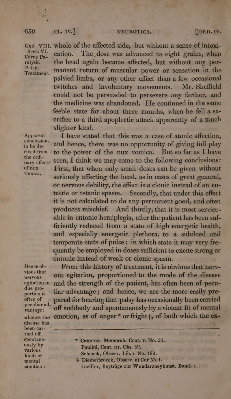 Gen. VIII. Spre. VI. Carus Pa- ralysis. Palsy. Treatment. Apparent conclusions to be de- rived from the ordi- nary effects of nux vomica, whole of the affected side, but without a sense of intoxi- cation. The dose was advanced to eight grains, when - the head again became affected, but without any per- manent return of muscular power. or sensation in the palsied limbs, or any other effect than a few occasional twitches and involuntary movements. Mr. Sheffield could not be persuaded to persevere any farther, and the medicine was abandoned. He continued in the same feeble state for about three months, when he fell a sa- crifice to a third apoplectic attack apparently of a much slighter kind. I have stated that this was a case of atonic affection, and hence, there was no opportunity of giving full play to the power of the nux vomica. But so far as I have seen, I think we may come to the following conclusions: First, that when only small doses can be given without seriously affecting the head, as in cases of great general, or nervous debility, the effect is a clonic instead of an en- tastic or tetanic spasm. Secondly, that under this effect produces mischief. And thirdly, that it is most service- able in entonic hemiplegia, after the patient has been suf- Hence ob- vious that nervous agitation in due pro- portion is often of peculiar ad- vantage: whence the disease has been car- ried off ‘spontane- ously by various kinds of mental emotion : and especially energetic plethora, to a subdued and temperate state of pulse ; in which state it may very fre- quently be employed in doses sufficient to excite strong or entonic instead of weak or clonic spasm. From this history of treatment, it is obvious that nerv- ous agitation, proportioned to the mode of the disease and the strength of the patient, has often been of pecu- liar advantage; and hence, we are the more easily pre- pared for hearing that palsy has occasionally been carried off suddenly and spontaneously by a violent fit of mental _ emotion, as of anger* or fright+, of both which the ex- * Camerar. Memorab. Cent. v. No. 30. Paulini, Cent. 111. Obs. 89. Schenck, Observ. Lib. 1. No. 182. + Diemerbroeck, Observ. ut Cur Med. Locffter, Beytrage zur Wundarzneykunst. Band. t.