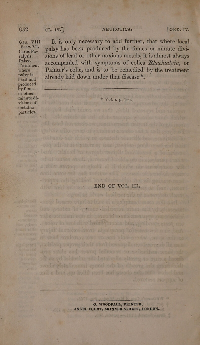 Speec. VI. Carus Pa-= ralysis. Palsy. Treatment where palsy is Jocal and &gt; produced by fumes ‘or other. — minute di- visions of metallic particles. It is only necessary to add further, that where local. palsy has been produced by the fumes or minute divi- sions of lead or other noxious metals, it is almost always accompanied with symptoms of colica Rhachialgia, or Painter’s colic, and is to be remedied by the treatment already laid down under that disease *. * Vol. 1. p. 194. END OF VOL, IIt. G. WOODFALL, PRINTER, ; ANGEL COURT, SKINNER STREET, LONDONs