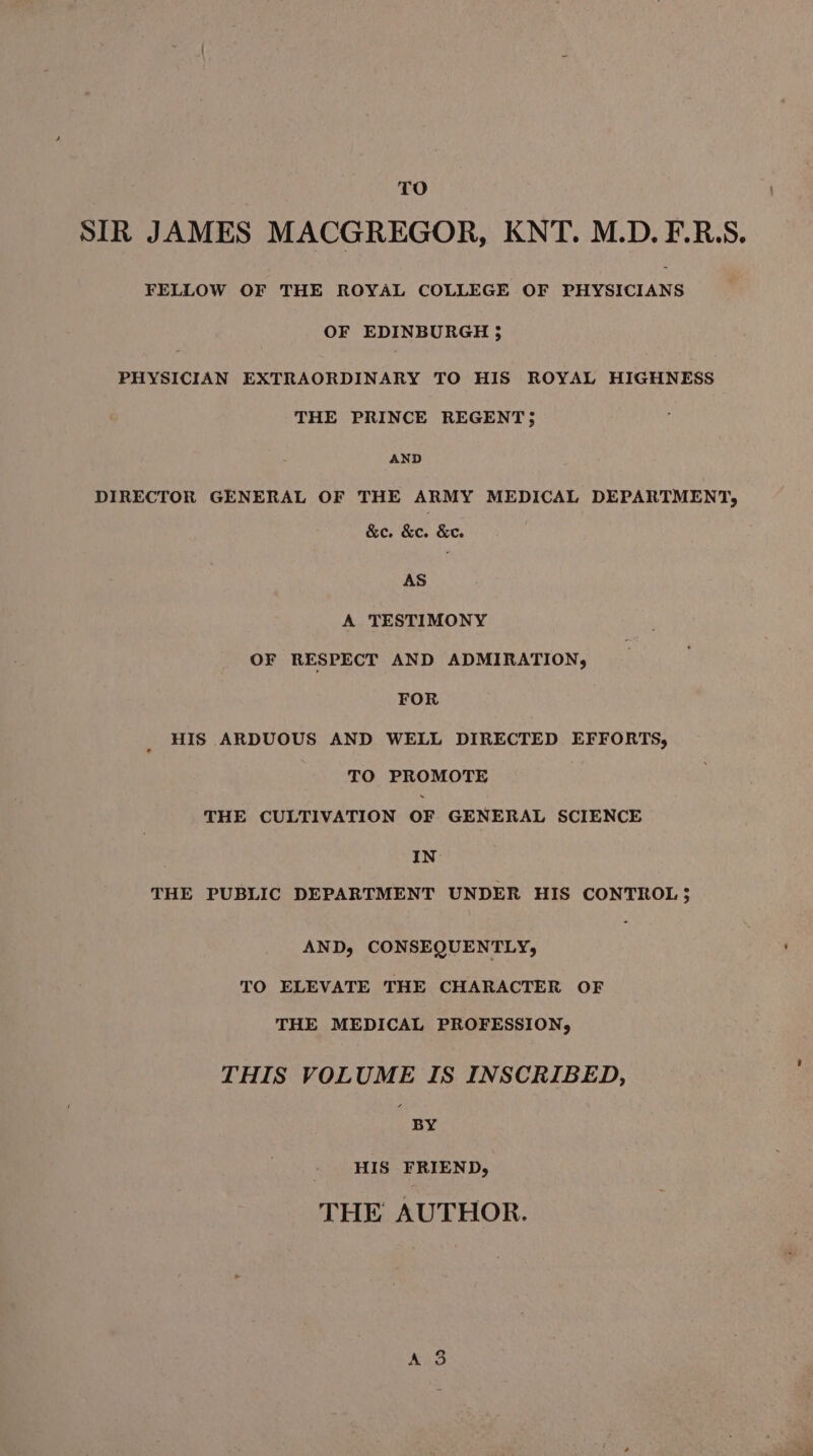 SIR JAMES MACGREGOR, KNT. M.D. F.R.S. FELLOW OF THE ROYAL COLLEGE OF PHYSICIANS OF EDINBURGH 3 PHYSICIAN EXTRAORDINARY TO HIS ROYAL HIGHNESS THE PRINCE REGENT 5 AND DIRECTOR GENERAL OF THE ARMY MEDICAL DEPARTMENT, &amp;e. &amp;e. &amp;ce. AS A TESTIMONY OF RESPECT AND ADMIRATION, FOR HIS ARDUOUS AND WELL DIRECTED EFFORTS, TO PROMOTE THE CULTIVATION OF GENERAL SCIENCE IN’ THE PUBLIC DEPARTMENT UNDER HIS CONTROL 5 AND, CONSEQUENTLY, TO ELEVATE THE CHARACTER OF THE MEDICAL PROFESSION, THIS VOLUME IS INSCRIBED, BY HIS FRIEND, THE AUTHOR.