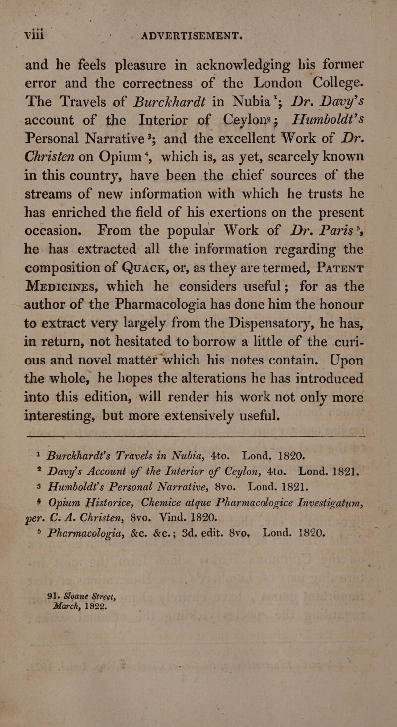 Vili Gee ADVERTISEMENT. and he feels pleasure in acknowledging his former error and the correctness of the London College. The Travels of Burckhardt in Nubia’; Dr. Davy’s account of the Interior of Ceylon?; Humboldt’s Personal Narrative; and the excellent Work of Dr. Christen on Opium *, which is, as yet, scarcely known in this country, have been the chief sources of the streams of new information with which he trusts he has enriched the field of his exertions on the present occasion. From the popular Work of Dr. Paris’, he has extracted ‘all the information regarding the composition of Quack, or, as they are termed, PaTENT MepicinEs, which he considers useful; for as the author of the Pharmacologia has done him the honour to extract very largely from the Dispensatory, he has, in return, not hesitated to borrow a little of the curi- ous and novel matter which his notes contain. Upon the whole, he hopes the alterations he has introduced into this edition, will render his work not only more interesting, but more extensively useful. 1 Burckhardt’s Travels in Nubia, 4to. Lond. 1820. 2 Davy’s Account of the Interior of Ceylon, 4to. Lond. 1821. 3 Humboldt’s Personal Narrative, 8vo. Lond. 1821. * Opium Historice, Chemice aique Pharmacologice Investigatum, per. C. A. Christen, 8vo. Vind. 1820. 5 Pharmacologia, &amp;c. &amp;c.; 3d. edit. 8vo, Lond. 1820. 91. Sloane Street, March, 1822.