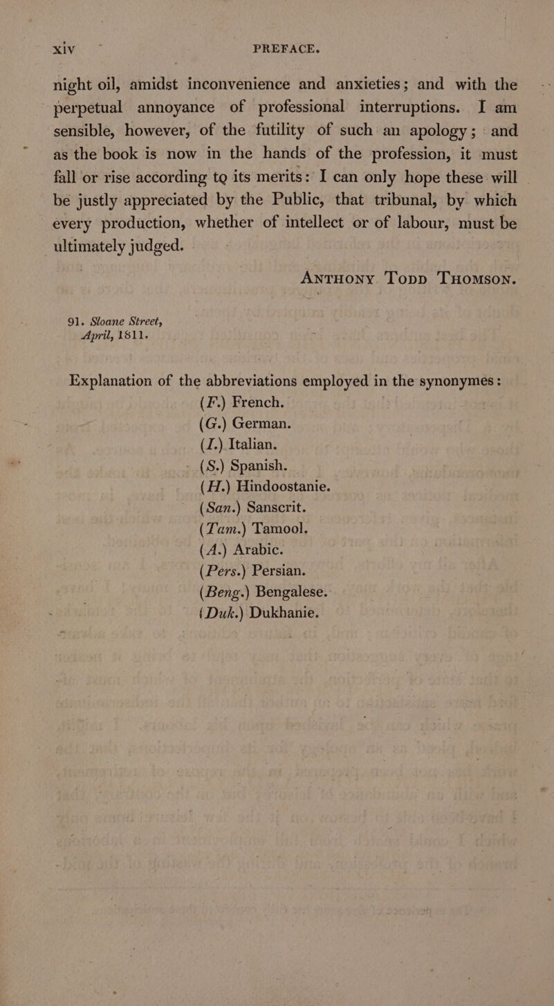 see PREFACE. night oil, amidst inconvenience and anxieties; and with the perpetual annoyance of professional interruptions. I am sensible, however, of the futility of such an apology; « and as the book is now in the hands of the profession, it must fall or rise according tg its merits: I can only hope these will be justly appreciated by the Public, that tribunal, by which every production, whether of intellect or of labour, must be ultimately judged. ANTHONY Topp THOMSON. 91. Sloane Street, April, 1811. Explanation of the abbreviations employed in the synonymes: (F.) French. (G.) German. (J.) Italian. - (S.) Spanish. _ (H.) Hindoostanie. (San.) Sanscrit. (Tam.) Tamool, (A.) Arabic. (Pers.) Persian. (Beng.) Bengalese. ( Duk.) Dukhanie.