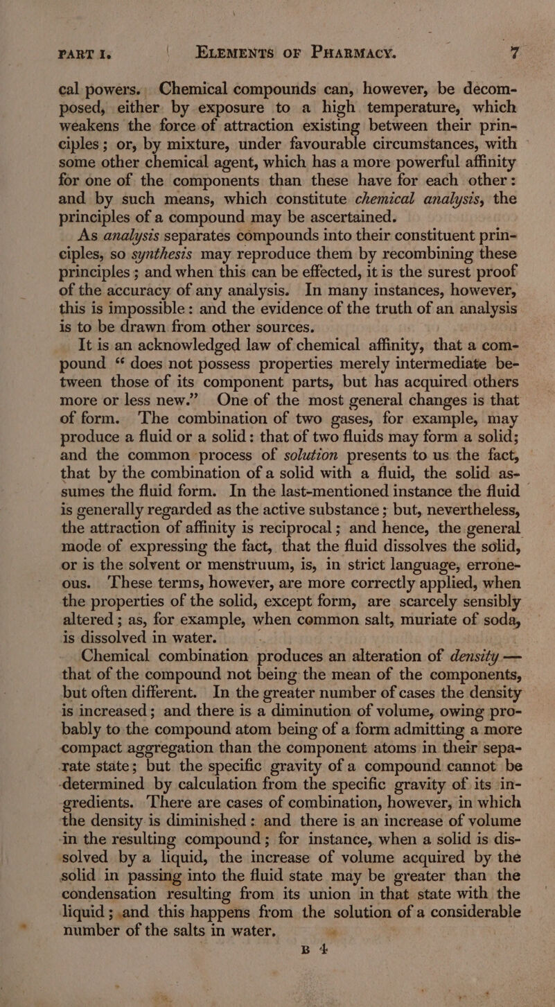 cal powers., Chemical compounds can, however, be decom- posed, either by exposure to a high temperature, which weakens the force of attraction existing between their prin- ciples ; or, by mixture, under favourable circumstances, with some other chemical agent, which has a more powerful affinity for one of the components than these have for each other: and by such means, which constitute chemical analysis, the principles of a compound may be ascertained. As analysis separates compounds into their constituent prin- ciples, so synthesis may reproduce them by recombining these principles ; and when this can be effected, it is the surest proof of the accuracy of any analysis. In many instances, however, this is impossible: and the evidence of the truth of an analysis is to be drawn from other sources. It is an acknowledged law of chemical affinity, that a com- pound “ does not possess properties merely intermediate be- tween those of its component parts, but has acquired others more or less new.” One of the most general changes is that of form. ‘The combination of two gases, for example, may produce a fluid or a solid: that of two fluids may form a solid; and the common ‘process of solution presents to us the fact, © that by the combination of a solid with a fluid, the solid as- sumes the fluid form. In the last-mentioned instance the fluid — is generally regarded as the active substance ; but, nevertheless, the attraction of affinity is reciprocal; and hence, the general mode of expressing the fact, that the fluid dissolves the solid, or is the solvent or menstruum, is, in strict language, errone- ous. ‘These terms, however, are more correctly applied, when the properties of the solid, except form, are scarcely sensibly altered ; as, for example, when common salt, muriate of soda, is dissolved in water. ‘ Chemical combination produces an alteration of density — that of the compound not being the mean of the components, but often different. In the greater number of cases the density is increased; and there is a diminution of volume, owing pro- bably to the compound atom being of a form admitting a more compact aggregation than the component atoms in their sepa- Tate state; but the specific gravity of a compound cannot be -determined. by calculation from the specific gravity of its in- gredients. There are cases of combination, however, in which the density is diminished : and there is an increase of volume in the resulting compound; for instance, when a solid is dis- solved by a liquid, the increase of volume acquired by the solid in passing into the fluid state may be greater than the condensation resulting from its union in that state with the liquid ; and this happens from the solution of a considerable number of the salts in water, ” | BS