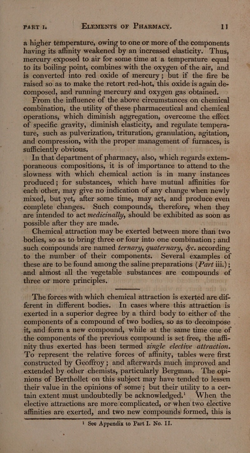 a higher temperature, owing to one or more of the components having its affnity weakened by an increased elasticity. Thus, mercury exposed to air for some time at a temperature equal to its boiling point, combines with the oxygen of the air, and is converted into red oxide of mercury; but if the fire be raised so as to make the retort red-hot, this oxide is again de- composed, and running mercury and oxygen gas obtained. _ From the influence of the above circumstances on chemical combination, the utility of these pharmaceutical and chemical operations, which diminish aggregation, overcome the effect of specific gravity, diminish elasticity, and regulate tempera- ture, such as pulverization, trituration, granulation, agitation, and compression, with the proper management of furnaces, is sufficiently obvious. In that department of pharmacy, also, which regards extem- poraneous compositions, it is of importance to attend to the slowness with which chemical action is in many instances produced; for substances, which have mutual affinities for each other, may give no indication of any change when newly mixed, but yet, after some time, may act, and produce even complete changes. Such compounds, therefore, when they ‘are intended to act medicinally, should be exhibited as soon as possible after they are made. Chemical attraction may be exerted between more than two bodies, so as to bring three or four into one combination ; and such compounds ‘are named ternary, quaternary, §c. according to the number of their components. Several examples of these are to be found among the saline preparations (Part iii.) ; and almost all the vegetable substances are compounds of three or more principles. | The forces with which chemical attraction is exerted are dif- ferent in different bodies. In cases where this attraction ‘is exerted in a superior degree by a third body to either of the _ components of a compound of two bodies, so as to'decompose . it, and form a new compound, while at the same time one of the components of the previous compound is set free, the affi- nity thus exerted has been termed. szngle elective attraction. To represent the relative forces of affinity, tables were first constructed by Geoffroy ; and afterwards much improved. and extended by other chemists, particularly Bergman. ‘The opi- nions of Berthollet on this subject may have tended to lessen their value in the opinions of some; but their utility to a cer- tain extent must undoubtedly be acknowledged.’ When the elective attractions are more complicated, or when two elective affinities are exerted, and two new compounds formed, this is