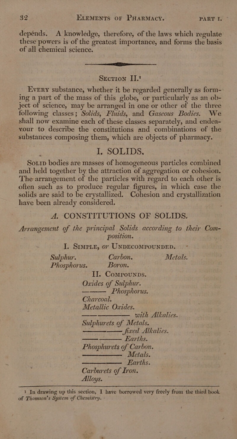 depénds. A knowledge, therefore, of the laws which regulate these powers is of the greatest importance, and forms the basis of all chemical science. ier Section II. Every substance, whether it be regarded generally as form-. ing a part of the mass of this globe, or particularly as an ob- ject of science, may be arranged in one or other of the three following classes; Solids, Fluids, and Gaseous Bodies. We shall now examine each of these classes separately, and endea- vour to describe the constitutions and combinations of the substances composing them, which are objects of pharmacy. I, SOLIDS. _ Sour bodies are masses of homogeneous particles combined and held together by the attraction of aggregation or cohesion. The arrangement of the particles with regard to each other is often such as to produce regular figures, in which case the solids are said to be crystallized. Cohesion and crystallization have been already considered. A. CONSTITUTIONS OF SOLIDS. Arrangement of the principal Solids according to their Com- position. I. Srmpie, ox UNDECOMPOUNDED. Sulphur. Carbon. Metals. Phosphorus. Boron. II. Comprounps. Oxides of Sulphur. Phosphorus. Charcoal. Metallic Oxides. —_—_—_——— _ with Alkalies. Sulphurets of Metals. ——— fixed Alkalies. —— Earths. Phosphurets of Carbon. —— ; Metals. —_——— Earths. Carburets of Iron. Alloys. 1 In drawing up this section, I have borrowed very freely from the third book of Thomson’s System of Chemistry. -