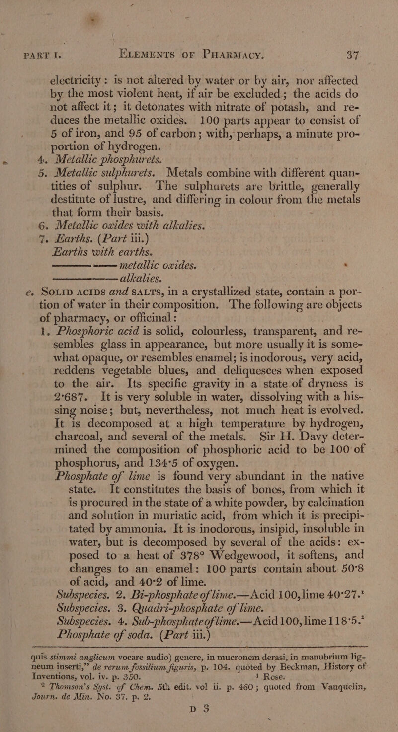 electricity : is not altered by water or by air, nor affected by the most violent heat, if air be excluded; the acids do not affect it; it detonates with nitrate of potash, and re- duces the metallic oxides. 100 parts appear to consist of 5 of i iron, and 95 of carbon; with, perhaps, a minute pro- portion of hydrogen. 4, Metallic phosphurets. 5. Metallic sulphurets. Metals combine with differ ent quan- tities of sulphur.. The sulphurets are brittle, generally destitute of lustre, and differing i in colour from the metals that form their basis. - 6. Metallic oxides with alkalies. 7. Earths. (Part ii.) Earths with earths. —— metallic oxides. ‘ —— alkalies. e. SOLID ACIDS and SALTS, in a crystallized state, contain a por- tion of water in their composition. ‘The following are objects of pharmacy, or officinal : 1, Phosphoric acid is solid, colourless, transparent, and re- sembles glass in appearance, but more usually it is some- what opaque, or resembles enamel; is inodorous, very acid, reddens vegetable blues, and deliquesces when exposed to the air. Its specific gravity in a state of dryness is _ 2°687. It is very soluble in water, dissolving with a his- sing noise; but, nevertheless, not much heat is evolved. It is decomposed at a high temperature by hydrogen, charcoal, and several of the metals. Sir H. Davy deter- mined the composition of phosphoric acid to be 100 of phosphorus, and 134°5 of oxygen. Phosphate of lime is found very abundant in the native state. It constitutes the basis of bones, from which it is procured in the state of a white powder, by calcination and solution in muriatic acid, from which it is precipi- tated by ammonia. It is inodorous, insipid, insoluble in water, but is decomposed by several of the acids: ex- posed to a heat of 378° Wedgewood, it softens, and changes to an enamel: 100 parts contain about 50°8 of acid, and 40°2 of lime. Subspecies. 2. Bi-phosphate of lime.—Acid 100, lime 40°27. Subspecies. 3. Quadri-phosphate of lime. Subspecies. 4. Sub-phosphateoflime.—Acid 100, lime 118°5. Phosphate of soda. (Part iii.) quis stimmi anglicum vocare audio) genere, in mucronem derasi, in manubrium lig- neum inserti,” de rerum fossilium figuris, p. 104. quoted by Beckman, History of Inventions, vol. iv. p. 350. 1 Rose. 2 Thomson's Syst. oy egea 5th edit. vol ii. p. 460; quoted from Vauquelin, Journ. de Min. No. 3 DoS