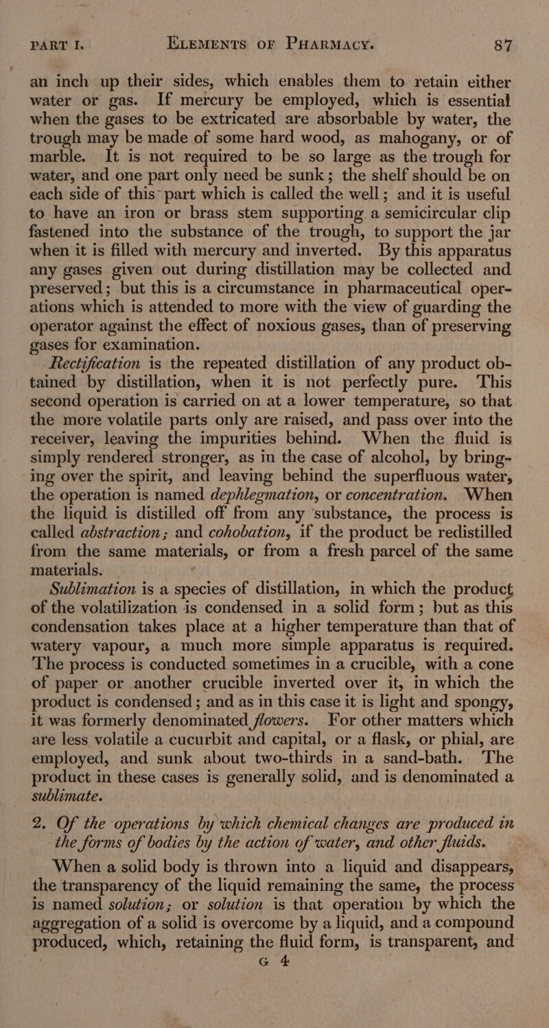 an inch up their sides, which enables them to. retain either water or gas. If mercury be employed, which is essential when the gases to be extricated are absorbable by water, the trough may be made of some hard wood, as mahogany, or of marble. It is not required to be so large as the trough for water, and one part only need be sunk; the shelf should be on each side of this~ part which is called the well; and it is useful to have an iron or brass stem supporting a semicircular clip fastened into the substance of the trough, to support the jar when it is filled with mercury and inverted. By this apparatus any gases given out during distillation may be collected and preserved ; but this is a circumstance in pharmaceutical oper- ations which is attended to more with the view of guarding the operator against the effect of noxious gases, than of preserving gases for examination. Rectification is the repeated distillation of any product ob- tained by distillation, when it is not perfectly pure. This second operation is carried on at a lower temperature, so that the more volatile parts only are raised, and pass over into the receiver, leaving the impurities behind. When the fluid is simply rendered stronger, as in the case of alcohol, by bring- ‘ing over the spirit, and leaving behind the superfluous water, the operation is named dephlegmation, or concentration. “When the liquid is distilled off from any ‘substance, the process is called abstraction ; and cohobation, if the product be redistilled from the same materials, or from a fresh parcel of the same materials. _ ‘ Sublimation is a species of distillation, in which the product of the volatilization is condensed in a solid form; but as this condensation takes place at a higher temperature than that of watery vapour, a much more simple apparatus is required. The process is conducted sometimes in a crucible, with a cone of paper or another crucible inverted over it, in which the product is condensed ; and as in this case it is light and spongy, it was formerly denominated flowers. For other matters which are less volatile a cucurbit and capital, or a flask, or phial, are employed, and sunk about two-thirds in a sand-bath. ‘The product in these cases is generally solid, and is denominated a sublimate. 2. Of the operations by which chemical changes are produced in the forms of bodies by the action of water, and other fluids. When a solid body is thrown into a liquid and disappears, the transparency of the liquid remaining the same, the process is named solution; or solution is that operation by which the ageregation of a solid is overcome by a liquid, and a compound produced, which, retaining the fluid form, is transparent, and = ne )