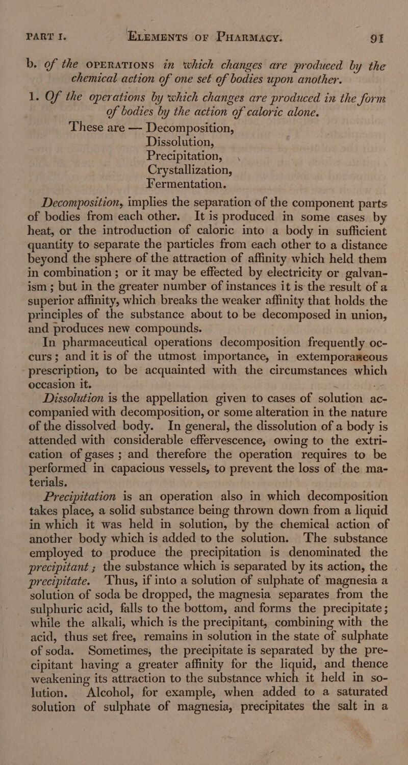 b. of the operations in which changes are produced by the chemical action of one set of bodies upon another. 1. Of the operations by which changes are produced in the form of bodies by the action of caloric alone. These are — Decomposition, Dissolution, Precipitation, , Crystallization, Fermentation. Decomposition, implies the separation of the component parts of bodies from each other. It is produced in some eases by heat, or the introduction of caloric into a body in sufficient quantity to separate the particles from each other to a distance beyond the sphere of the attraction of affinity which held them in combination ; or it may be effected by electricity or galvan- ism ; but in the greater number of instances it is the result of a superior affinity, which breaks the weaker affinity that holds the principles of the substance about to be decomposed in union, and produces new compounds. | In pharmaceutical operations decomposition frequently oc- curs; and it is of the utmost importance, in extemporameous prescription, to be acquainted with the circumstances which occasion it. ws Dissolution is the appellation given to cases of solution ac- companied with decomposition, or some alteration in the nature of the dissolved body. In general, the dissolution of a body is attended with considerable effervescence, owing to the extri- cation of gases ; and therefore the operation requires to be performed in capacious vessels, to prevent the loss of the ma- terials. Precipitation is an operation also in which decomposition takes place, a solid substance being thrown down from a liquid in which it was held in solution, by the chemical action of another body which is added to the solution. The substance employed to produce the precipitation is denominated the precipitant ; the substance which is separated by its action, the precipitate. ‘Thus, if into a solution of sulphate of magnesia a solution of soda be dropped, the magnesia separates from the sulphuric acid, falls to the bottom, and forms the precipitate ; while the alkali, which is the precipitant, combining with the acid, thus set free, remains in solution in the state of sulphate of soda. Sometimes, the precipitate is separated by the pre- cipitant having a greater affinity for the liquid, and thence weakening its attraction to the substance which it held in so- lution. Alcohol, for example, when added to a saturated solution of sulphate of magnesia, precipitates the salt in a