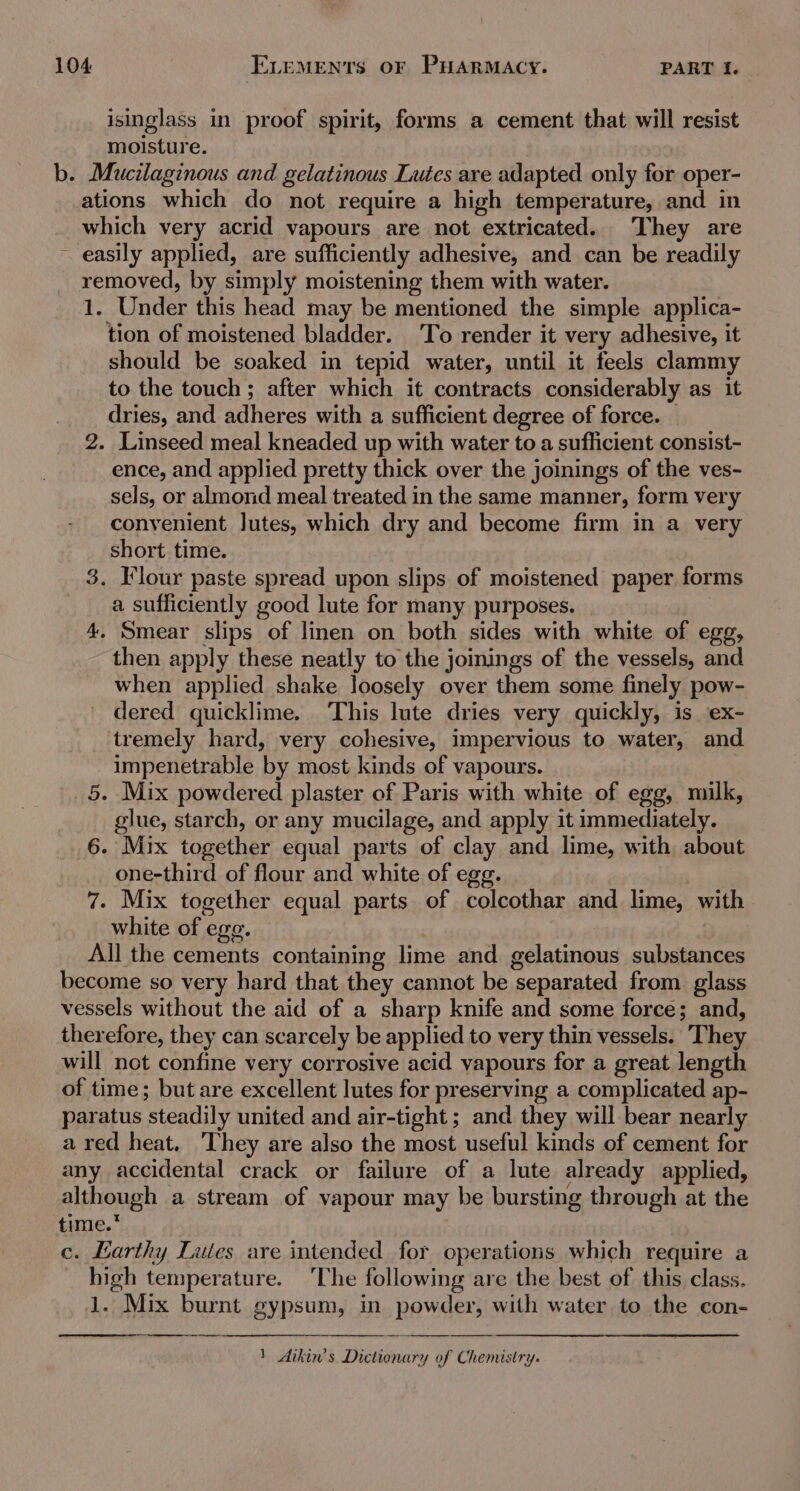 isinglass in proof spirit, forms a cement that will resist moisture. b. Mucilaginous and gelatinous Lutes are adapted only for oper- ations which do not require a high temperature, and in which very acrid vapours are not extricated. They are ~ easily applied, are sufficiently adhesive, and can be readily removed, by simply moistening them with water. 1. Under this head may be mentioned the simple applica- tion of moistened bladder. To render it very adhesive, it should be soaked in tepid water, until it feels clammy to the touch; after which it contracts considerably as it dries, and adheres with a sufficient degree of force. 2. Linseed meal kneaded up with water to a sufficient consist- ence, and applied pretty thick over the joinings of the ves- sels, or almond meal treated in the same manner, form very convenient Jutes, which dry and become firm in a very short time. 3. Flour paste spread upon slips of moistened paper forms a sufficiently good lute for many purposes. 4. Smear slips of linen on both sides with white of egg, then apply these neatly to the joinings of the vessels, and when applied shake loosely over them some finely pow- dered quicklime. This lute dries very quickly, is ex- tremely hard, very cohesive, impervious to water, and impenetrable by most kinds of vapours. 5. Mix powdered plaster of Paris with white of egg, milk, glue, starch, or any mucilage, and apply it immediately. 6. Mix together equal parts of clay and lime, with about one-third of flour and white of egg. 7. Mix together equal parts of colcothar and lime, with white of ege. All the cements containing lime and gelatinous substances become so very hard that they cannot be ‘separated from glass vessels without the aid of a sharp knife and some force; and, therefore, they can scarcely be applied to very thin vessels. They will not confine very corrosive acid vapours for a great length of time; but are excellent lutes for preserving a complicated ap- paratus ‘steadily united and air-tight; and they will bear nearly a red heat. ‘They are also the most useful kinds of cement for any accidental crack or failure of a lute already applied, although a stream of vapour may be bursting through at the time.* c. Earthy Lites are intended for operations which require a high temperature. ‘The following are the best of this class. 1. Mix burnt gypsum, in powder, with water to the con- 1 Aikin’s Dictionary of Chemistry.