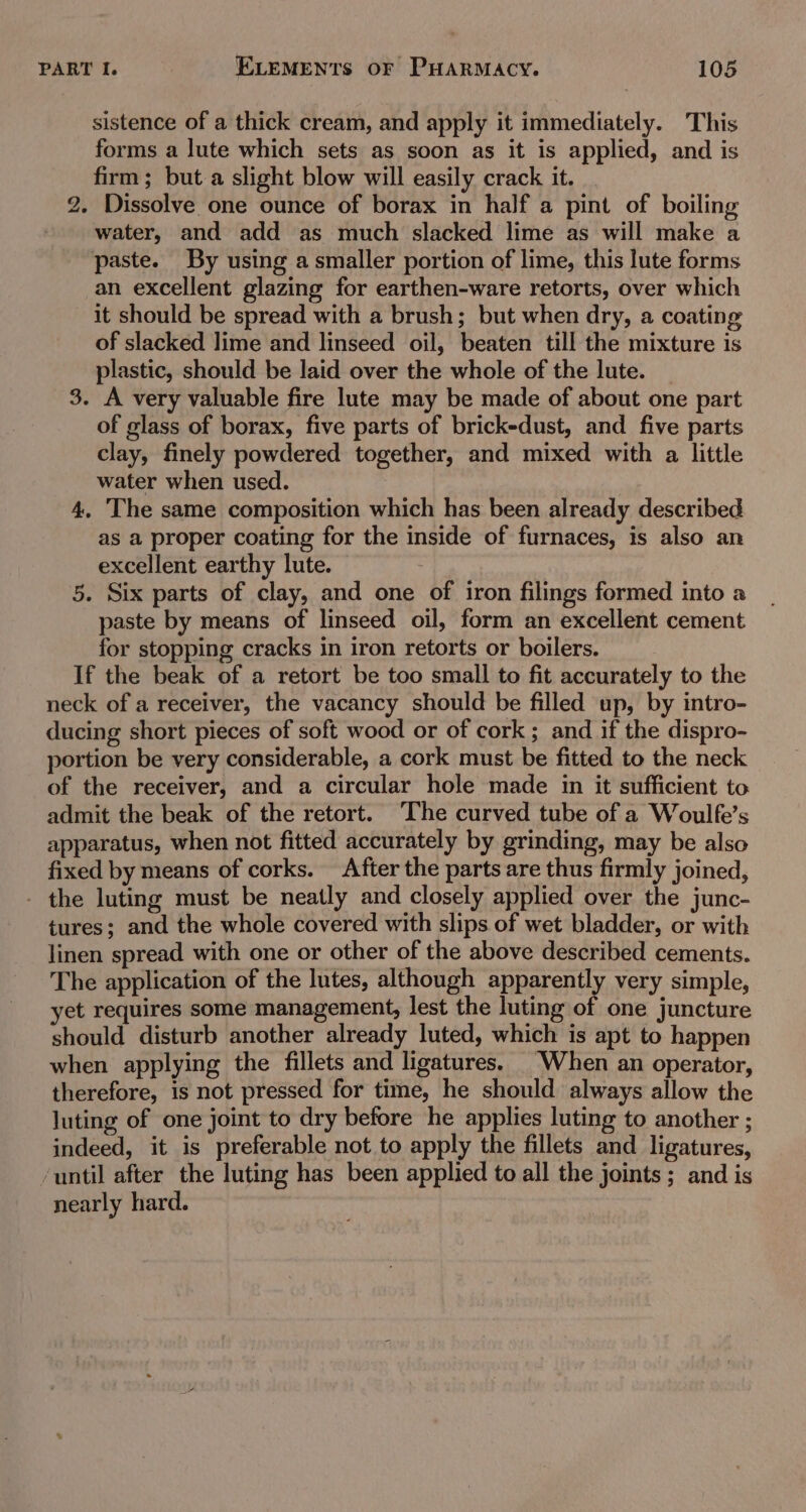 sistence of a thick cream, and apply it immediately. This forms a lute which sets as soon as it is applied, and is firm; but a slight blow will easily crack it. - Dissolve one ounce of borax in half a pint of boiling water, and add as much slacked lime as will make a paste. By using a smaller portion of lime, this lute forms an excellent glazing for earthen-ware retorts, over which it should be spread with a brush; but when dry, a coating of slacked lime and linseed oil, beaten till the mixture is plastic, should be laid over the whole of the lute. | 3. A very valuable fire lute may be made of about one part of glass of borax, five parts of brick-dust, and five parts clay, finely powdered together, and mixed with a little water when used. 4, The same composition which has been already described as a proper coating for the inside of furnaces, is also an excellent earthy lute. 5. Six parts of clay, and one of iron filings formed into a paste by means of linseed oil, form an excellent cement for stopping cracks in iron retorts or boilers. If the beak of a retort be too small to fit accurately to the neck of a receiver, the vacancy should be filled up, by intro- ducing short pieces of soft wood or of cork ; and if the dispro- portion be very considerable, a cork must be fitted to the neck of the receiver, and a circular hole made in it sufficient to admit the beak of the retort. ‘The curved tube of a Woulfe’s apparatus, when not fitted accurately by grinding, may be also fixed by means of corks. After the parts are thus firmly joined, - the luting must be neatly and closely applied over the junc- tures; and the whole covered with slips of wet bladder, or with linen spread with one or other of the above described cements. The application of the lutes, although apparently very simple, et requires some management, lest the luting of one juncture should disturb another already luted, which is apt to happen when applying the fillets and ligatures. When an operator, therefore, is not pressed for time, he should always allow the luting of one joint to dry before he applies luting to another ; indeed, it is preferable not to apply the fillets and ligatures, ‘until after the luting has been applied to all the joints ; and is nearly hard. bo