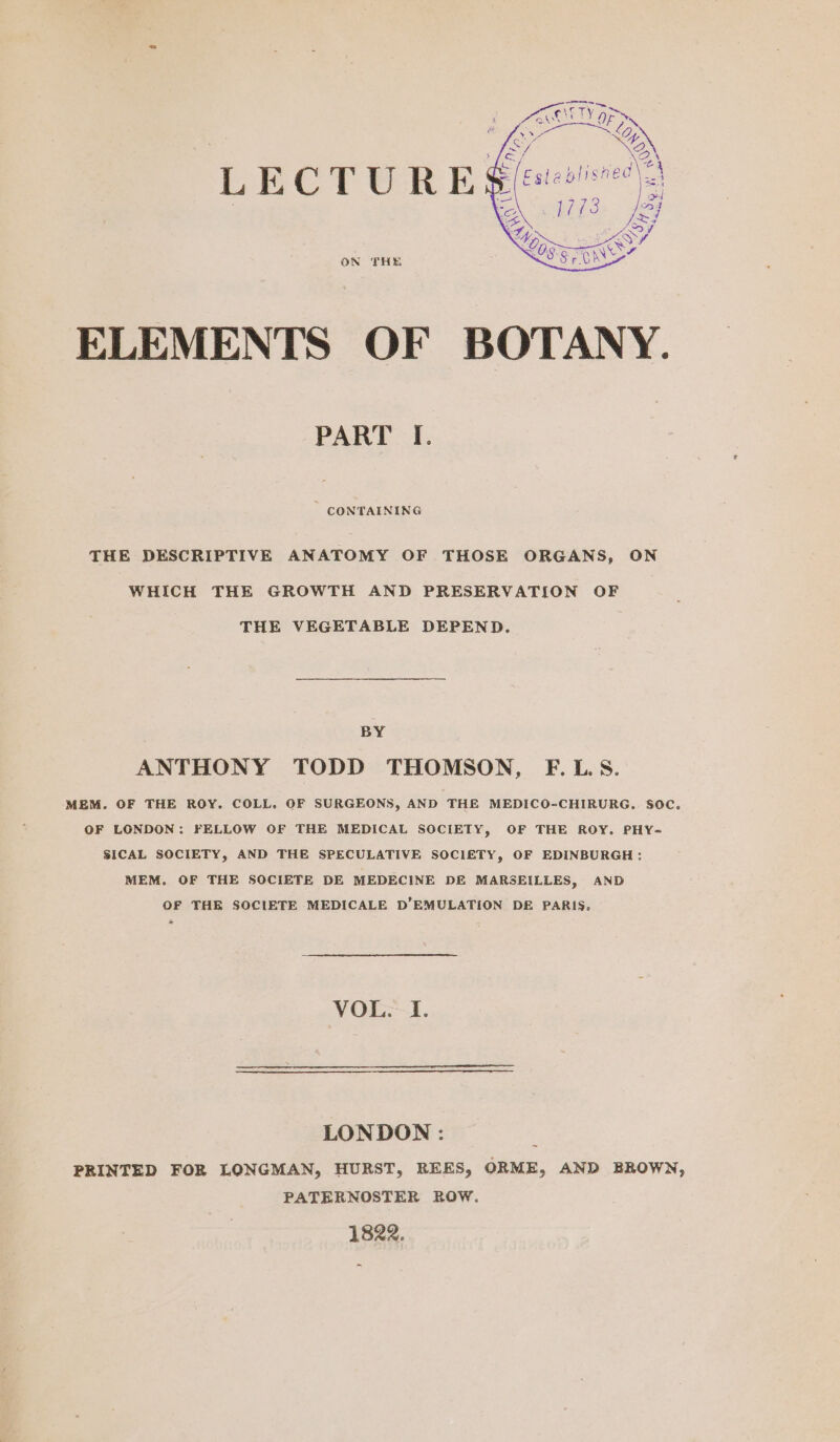 LECTURE: ON THE ELEMENTS OF BOTANY. PART I. ' CONTAINING THE DESCRIPTIVE ANATOMY OF THOSE ORGANS, ON WHICH THE GROWTH AND PRESERVATION OF THE VEGETABLE DEPEND. BY ANTHONY TODD THOMSON, F.LS. MEM. OF THE ROY. COLL. OF SURGEONS, AND THE MEDICO-CHIRURG.. SOC. OF LONDON: FELLOW OF THE MEDICAL SOCIETY, OF THE ROY. PHY= SICAL SOCIETY, AND THE SPECULATIVE SOCIETY, OF EDINBURGH; MEM. OF THE SOCIETE DE MEDECINE DE MARSEILLES, AND OF THE SOCIETE MEDICALE D’EMULATION DE PARIS. eS VYOE-:-1. LONDON : PRINTED FOR LONGMAN, HURST, REES, ORME, AND BROWN, PATERNOSTER ROW. 1822. res